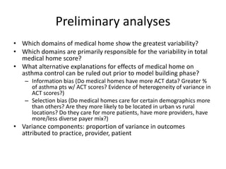 Preliminary analyses
• Which domains of medical home show the greatest variability?
• Which domains are primarily responsible for the variability in total
medical home score?
• What alternative explanations for effects of medical home on
asthma control can be ruled out prior to model building phase?
– Information bias (Do medical homes have more ACT data? Greater %
of asthma pts w/ ACT scores? Evidence of heterogeneity of variance in
ACT scores?)
– Selection bias (Do medical homes care for certain demographics more
than others? Are they more likely to be located in urban vs rural
locations? Do they care for more patients, have more providers, have
more/less diverse payer mix?)
• Variance components: proportion of variance in outcomes
attributed to practice, provider, patient
 