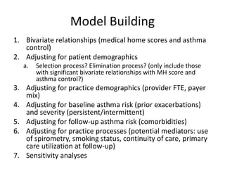 Model Building
1. Bivariate relationships (medical home scores and asthma
control)
2. Adjusting for patient demographics
a. Selection process? Elimination process? (only include those
with significant bivariate relationships with MH score and
asthma control?)
3. Adjusting for practice demographics (provider FTE, payer
mix)
4. Adjusting for baseline asthma risk (prior exacerbations)
and severity (persistent/intermittent)
5. Adjusting for follow-up asthma risk (comorbidities)
6. Adjusting for practice processes (potential mediators: use
of spirometry, smoking status, continuity of care, primary
care utilization at follow-up)
7. Sensitivity analyses
 