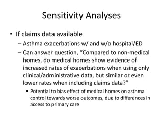 Sensitivity Analyses
• If claims data available
– Asthma exacerbations w/ and w/o hospital/ED
– Can answer question, “Compared to non-medical
homes, do medical homes show evidence of
increased rates of exacerbations when using only
clinical/administrative data, but similar or even
lower rates when including claims data?”
• Potential to bias effect of medical homes on asthma
control towards worse outcomes, due to differences in
access to primary care
 