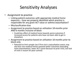 Sensitivity Analyses
• Assignment to practice
– Linking patient outcomes with appropriate medical home
exposure – have we properly identified which practice is
responsible for any given ACT value or asthma exacerbation?
– Misclassification bias
– Assignment to practice based on utilization 18 months prior
AND 6 months inclusive of block
• Could bias effect of medical home towards worse outcomes if
increased access for patients who have not been able to get in
elsewhere
– Assignment to practice based on utilization 18 months prior to
block only
• Potential to limit sample size if first visit is exacerbation event; may
also bias non-medical homes towards better outcomes (excluding
more exacerbations, lower ACT scores because no prior visits, but lack
of visits is reason for poor control)
 