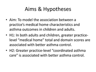 Aims & Hypotheses
• Aim: To model the association between a
practice’s medical home characteristics and
asthma outcomes in children and adults.
• H1: In both adults and children, greater practice-
level “medical home” total and domain scores are
associated with better asthma control.
• H2: Greater practice-level “coordinated asthma
care” is associated with better asthma control.
 