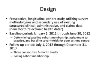Design
• Prospective, longitudinal cohort study, utilizing survey
methodologies and secondary use of existing
structured clinical, administrative, and claims data
(henceforth “electronic health data”)
• Baseline period: January 1, 2011 through June 30, 2012
– Determining baseline cohort membership, assignment to
practice, and baseline severity/risk for poor asthma control
• Follow-up period: July 1, 2012 through December 31,
2013
– Three consecutive 6-month blocks
– Rolling cohort membership
 