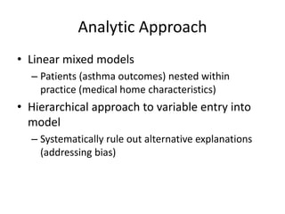 Analytic Approach
• Linear mixed models
– Patients (asthma outcomes) nested within
practice (medical home characteristics)
• Hierarchical approach to variable entry into
model
– Systematically rule out alternative explanations
(addressing bias)
 