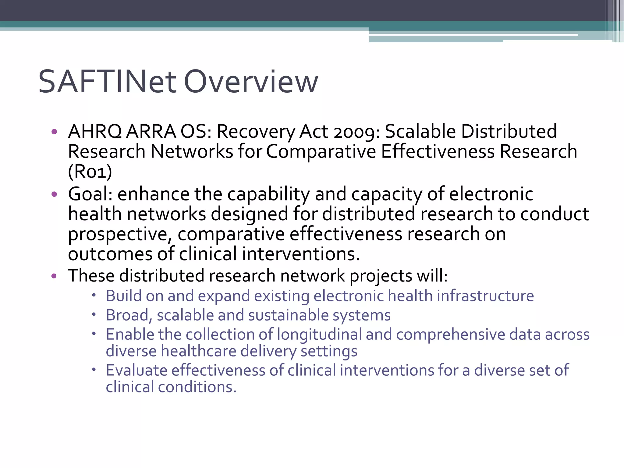 SAFTINet Overview
• AHRQ ARRA OS: Recovery Act 2009: Scalable Distributed
Research Networks forComparative Effectiveness Research
(R01)
• Goal: enhance the capability and capacity of electronic
health networks designed for distributed research to conduct
prospective, comparative effectiveness research on
outcomes of clinical interventions.
• These distributed research network projects will:
 Build on and expand existing electronic health infrastructure
 Broad, scalable and sustainable systems
 Enable the collection of longitudinal and comprehensive data across
diverse healthcare delivery settings
 Evaluate effectiveness of clinical interventions for a diverse set of
clinical conditions.
 