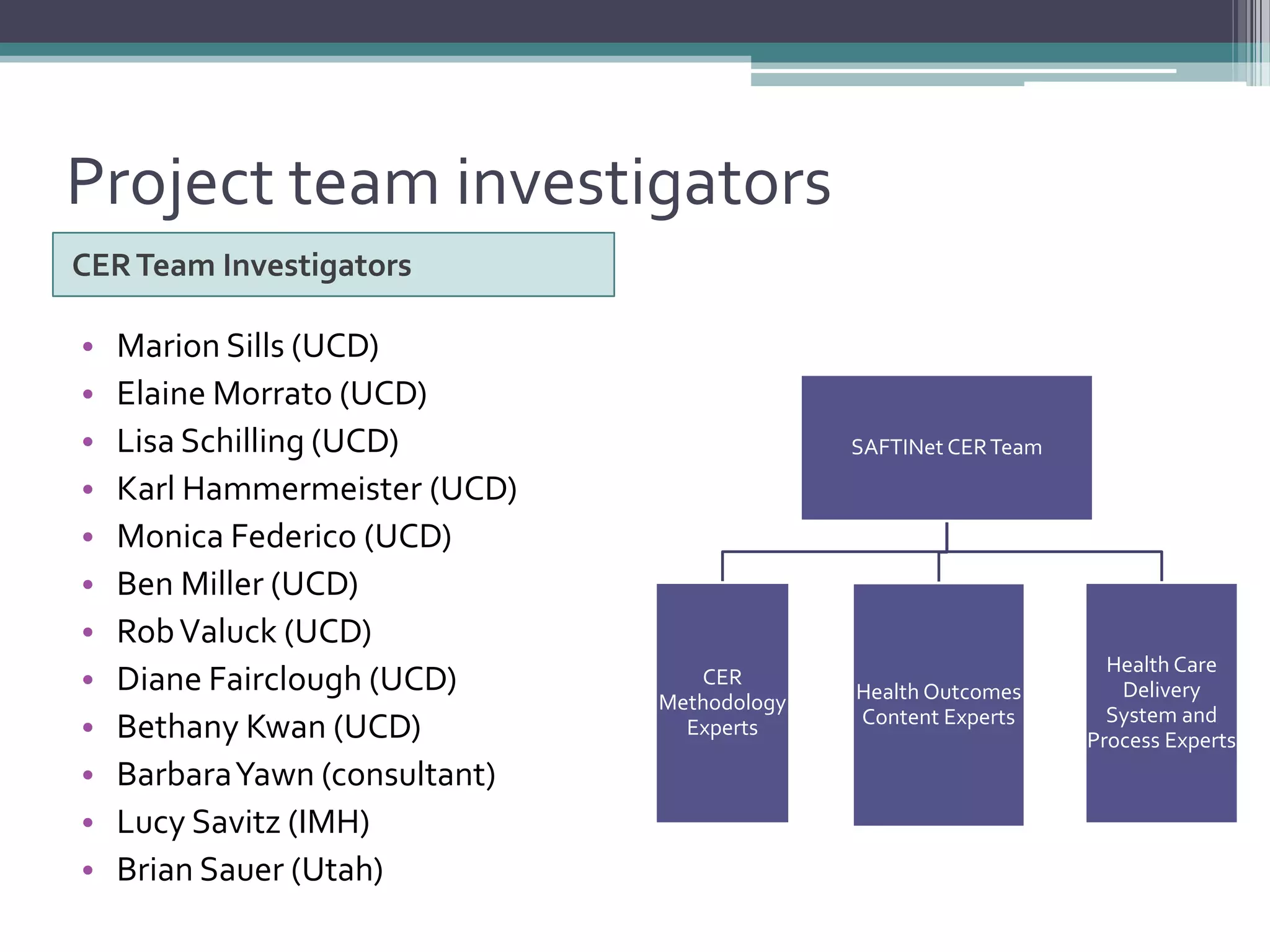 Project team investigators
CERTeam Investigators
• Marion Sills (UCD)
• Elaine Morrato (UCD)
• Lisa Schilling (UCD)
• Karl Hammermeister (UCD)
• Monica Federico (UCD)
• Ben Miller (UCD)
• RobValuck (UCD)
• Diane Fairclough (UCD)
• Bethany Kwan (UCD)
• BarbaraYawn (consultant)
• Lucy Savitz (IMH)
• Brian Sauer (Utah)
SAFTINet CERTeam
CER
Methodology
Experts
Health Outcomes
Content Experts
Health Care
Delivery
System and
Process Experts
 