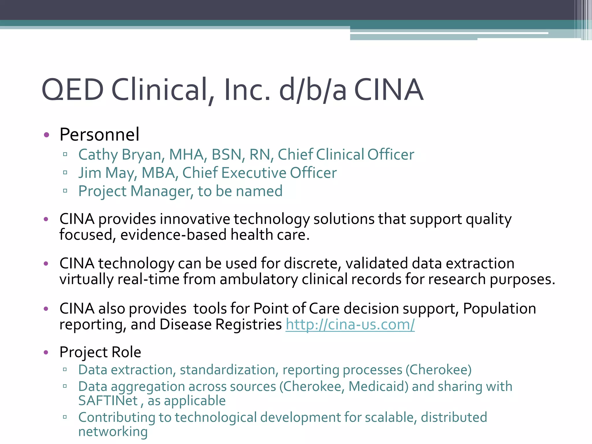 QED Clinical, Inc. d/b/a CINA
• Personnel
▫ Cathy Bryan, MHA, BSN, RN, Chief ClinicalOfficer
▫ Jim May, MBA, Chief Executive Officer
▫ Project Manager, to be named
• CINA provides innovative technology solutions that support quality
focused, evidence-based health care.
• CINA technology can be used for discrete, validated data extraction
virtually real-time from ambulatory clinical records for research purposes.
• CINA also provides tools for Point of Care decision support, Population
reporting, and Disease Registries http://cina-us.com/
• Project Role
▫ Data extraction, standardization, reporting processes (Cherokee)
▫ Data aggregation across sources (Cherokee, Medicaid) and sharing with
SAFTINet , as applicable
▫ Contributing to technological development for scalable, distributed
networking
 