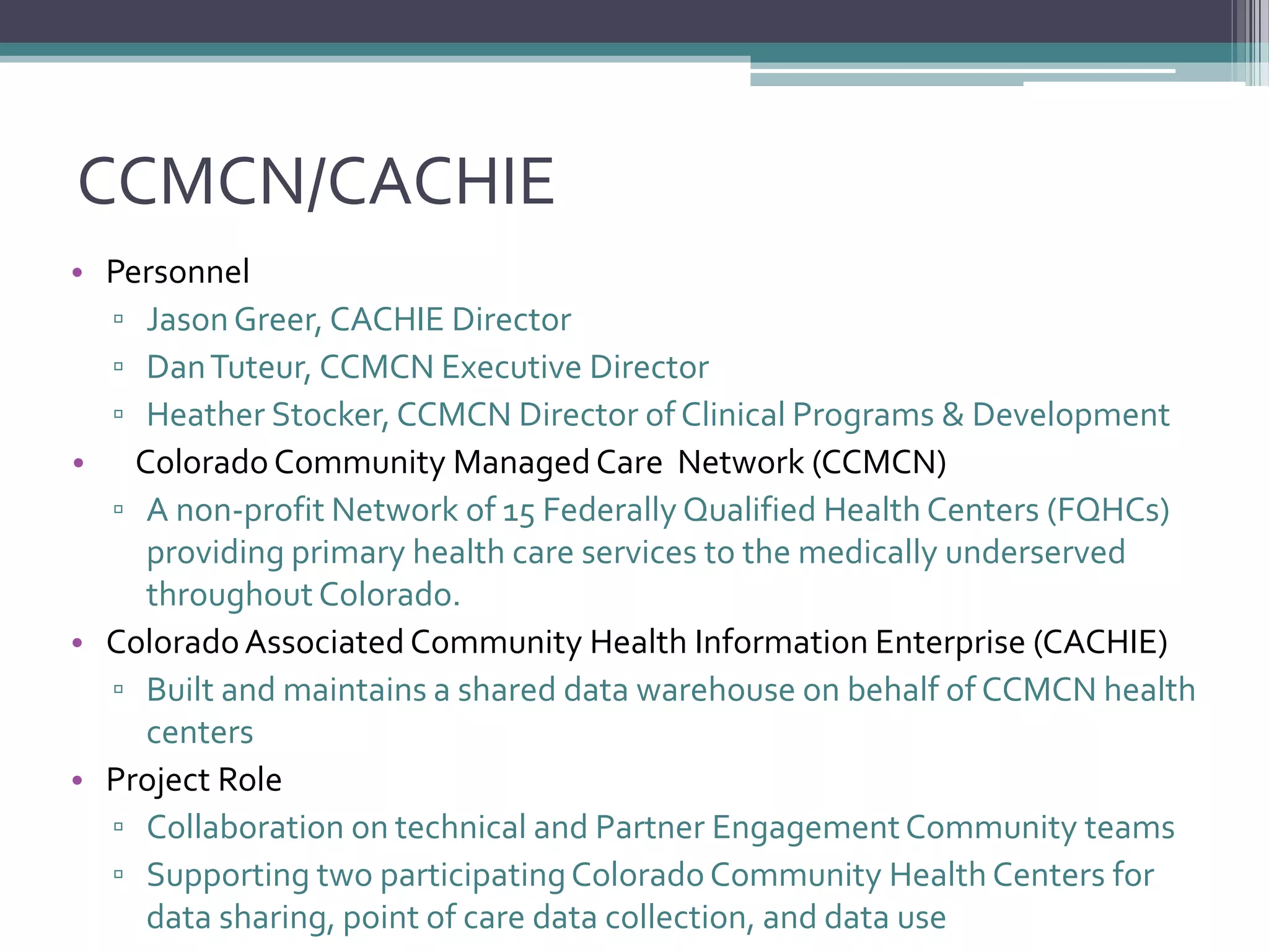 CCMCN/CACHIE
• Personnel
▫ JasonGreer, CACHIE Director
▫ DanTuteur, CCMCN Executive Director
▫ Heather Stocker, CCMCN Director of Clinical Programs & Development
• ColoradoCommunity ManagedCare Network (CCMCN)
▫ A non-profit Network of 15 Federally Qualified Health Centers (FQHCs)
providing primary health care services to the medically underserved
throughout Colorado.
• ColoradoAssociated Community Health Information Enterprise (CACHIE)
▫ Built and maintains a shared data warehouse on behalf of CCMCN health
centers
• Project Role
▫ Collaboration on technical and Partner EngagementCommunity teams
▫ Supporting two participatingColoradoCommunity Health Centers for
data sharing, point of care data collection, and data use
 