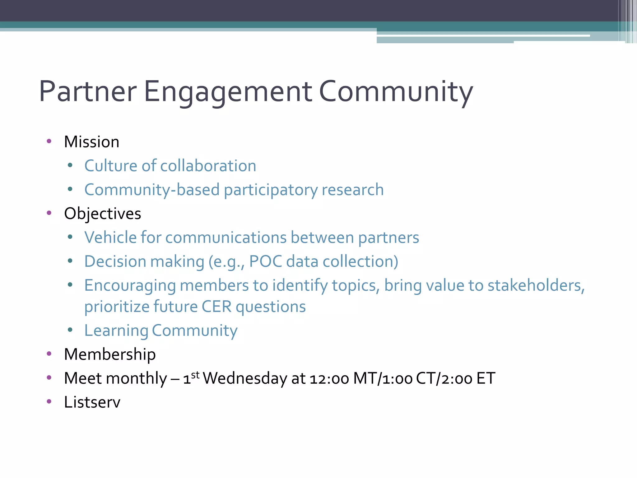 Partner Engagement Community
• Mission
• Culture of collaboration
• Community-based participatory research
• Objectives
• Vehicle for communications between partners
• Decision making (e.g., POC data collection)
• Encouraging members to identify topics, bring value to stakeholders,
prioritize future CER questions
• LearningCommunity
• Membership
• Meet monthly – 1st Wednesday at 12:00 MT/1:00CT/2:00 ET
• Listserv
 