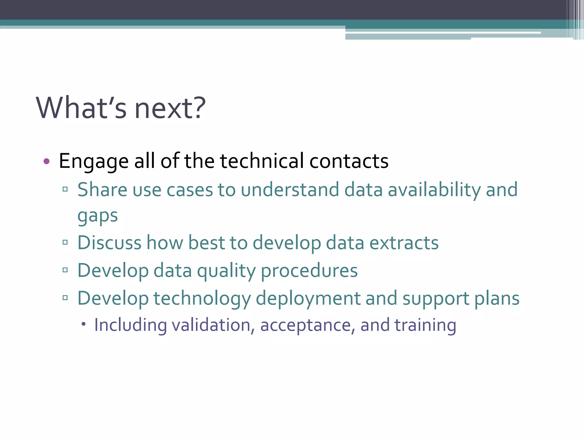 What’s next?
• Engage all of the technical contacts
▫ Share use cases to understand data availability and
gaps
▫ Discuss how best to develop data extracts
▫ Develop data quality procedures
▫ Develop technology deployment and support plans
 Including validation, acceptance, and training
 
