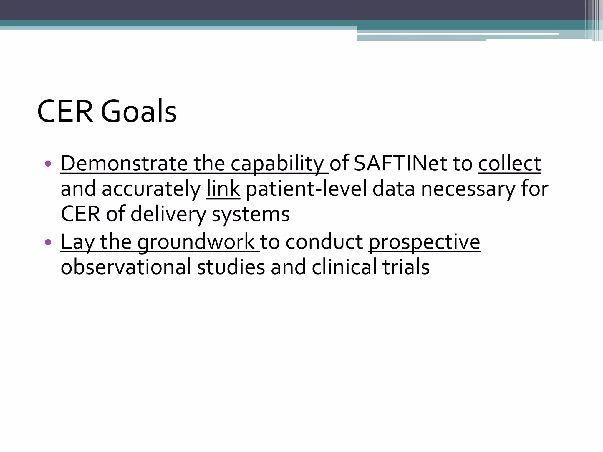 CER Goals
• Demonstrate the capability of SAFTINet to collect
and accurately link patient-level data necessary for
CER of delivery systems
• Lay the groundwork to conduct prospective
observational studies and clinical trials
 