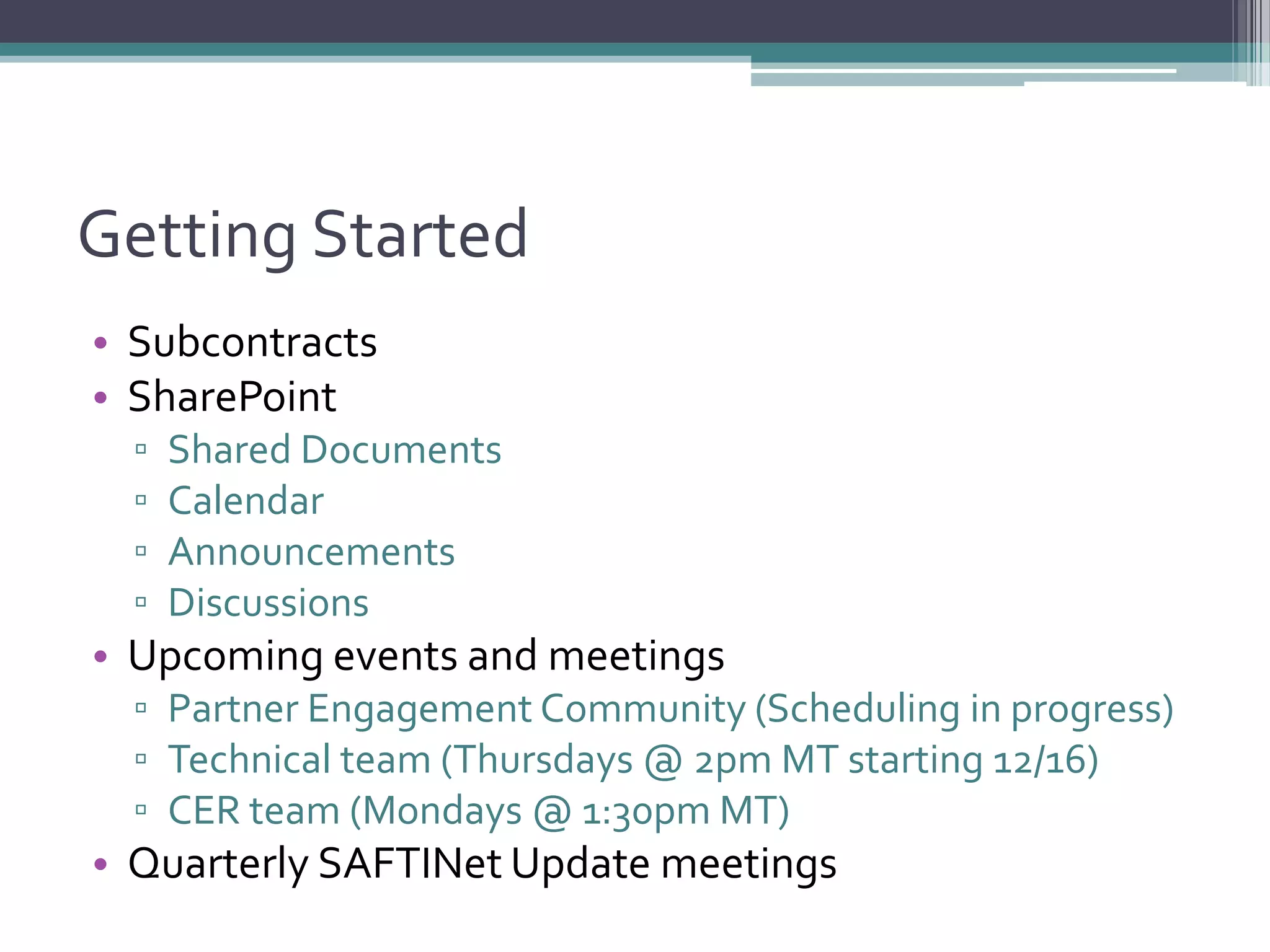 Getting Started
• Subcontracts
• SharePoint
▫ Shared Documents
▫ Calendar
▫ Announcements
▫ Discussions
• Upcoming events and meetings
▫ Partner Engagement Community (Scheduling in progress)
▫ Technical team (Thursdays @ 2pm MT starting 12/16)
▫ CER team (Mondays @ 1:30pm MT)
• Quarterly SAFTINet Update meetings
 