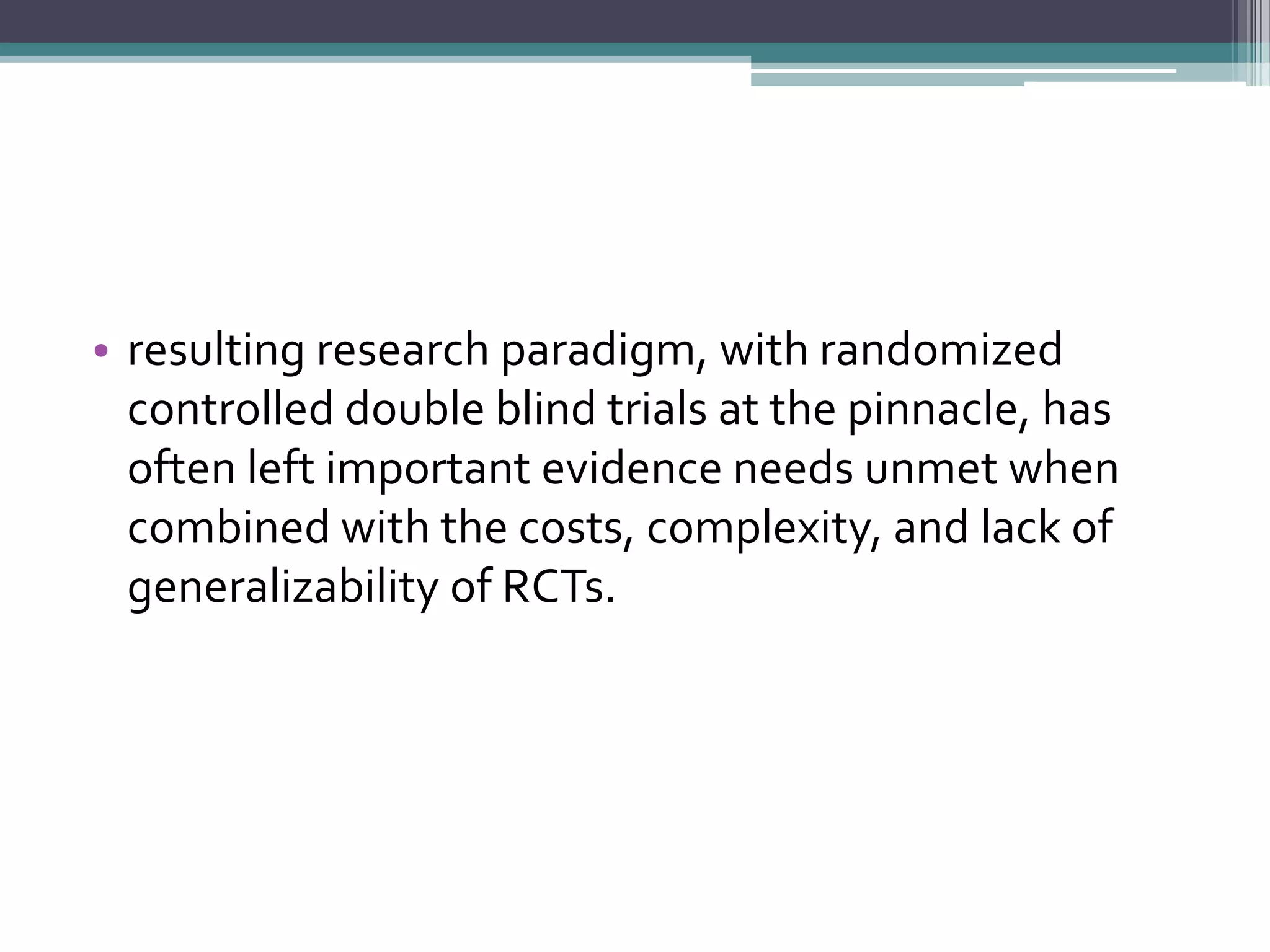 • resulting research paradigm, with randomized
controlled double blind trials at the pinnacle, has
often left important evidence needs unmet when
combined with the costs, complexity, and lack of
generalizability of RCTs.
 