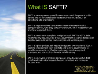 What IS SAFTI?SAFTI is a transparency portal for consumers and  the general public to find and research credible debt relief providers. It is NOT an advertising site or directory.SAFTI is a system where consumers can see what credentials a company carries, who they actually work with, what model they use and how to contact them. SAFTI is a consumer complaint mitigation tool. SAFTI is NOT a debt relief industry BBB. It will be a true, government recognized credential building system to bolster your expertise and aid consumers .SAFTI is a peer-policed ,self regulation system. SAFTI will be a 501C3 seeking endorsement from the state and federal governments to provide meaningful certification and government recognized standards and protocols to the debt relief industry.SAFTI is a network of credible companies providing powerful  debt relief services in a transparent, honest, compliant and consumer focused way.