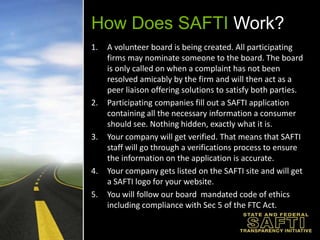 How Does SAFTI Work?A volunteer board is being created. All participating firms may nominate someone tothe board. The board is only called on when a complaint has not been resolved amicably by the firm and will then act as a peer liaison offering solutions to satisfy both parties.Participating companies fill out a SAFTI application containing all the necessary information a consumer should see. Nothing hidden, exactly what it is.Your company will get verified. That means that SAFTI staff will go through a verifications process to ensure the information on the application is accurate.Your company gets listed on the SAFTI site and will get a SAFTI logo for your website.You will follow our board  mandated code of ethics including compliance with Sec 5 of the FTC Act. 