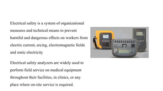 Electrical safety is a system of organizational
measures and technical means to prevent
harmful and dangerous effects on workers from
electric current, arcing, electromagnetic fields
and static electricity
Electrical safety analyzers are widely used to
perform field service on medical equipment
throughout their facilities, in clinics, or any
place where on-site service is required.
 