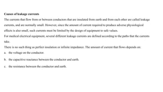 Causes of leakage currents
The currents that flow from or between conductors that are insulated from earth and from each other are called leakage
currents, and are normally small. However, since the amount of current required to produce adverse physiological
effects is also small, such currents must be limited by the design of equipment to safe values.
For medical electrical equipment, several different leakage currents are defined according to the paths that the currents
take.
There is no such thing as perfect insulation or infinite impedance. The amount of current that flows depends on:
a. the voltage on the conductor.
b. the capacitive reactance between the conductor and earth.
c. the resistance between the conductor and earth.
 