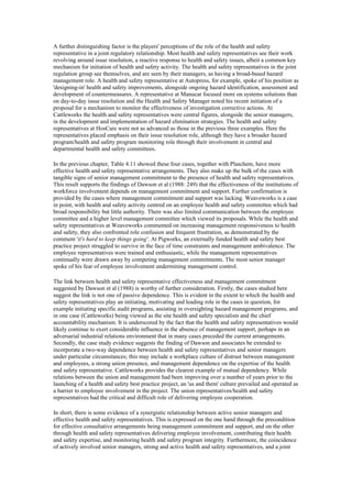 A further distinguishing factor is the players' perceptions of the role of the health and safety
representative in a joint regulatory relationship. Most health and safety representatives see their work
revolving around issue resolution, a reactive response to health and safety issues, albeit a common key
mechanism for initiation of health and safety activity. The health and safety representatives in the joint
regulation group see themselves, and are seen by their managers, as having a broad-based hazard
management role. A health and safety representative at Autopress, for example, spoke of his position as
'designing-in' health and safety improvements, alongside ongoing hazard identification, assessment and
development of countermeasures. A representative at Manucar focused more on systems solutions than
on day-to-day issue resolution and the Health and Safety Manager noted his recent initiation of a
proposal for a mechanism to monitor the effectiveness of investigation corrective actions. At
Cattleworks the health and safety representatives were central figures, alongside the senior managers,
in the development and implementation of hazard elimination strategies. The health and safety
representatives at HosCare were not as advanced as those in the previous three examples. Here the
representatives placed emphasis on their issue resolution role, although they have a broader hazard
program/health and safety program monitoring role through their involvement in central and
departmental health and safety committees.

In the previous chapter, Table 4.11 showed these four cases, together with Plaschem, have more
effective health and safety representative arrangements. They also make up the bulk of the cases with
tangible signs of senior management commitment to the presence of health and safety representatives.
This result supports the findings of Dawson et al (1988: 249) that the effectiveness of the institutions of
workforce involvement depends on management commitment and support. Further confirmation is
provided by the cases where management commitment and support was lacking. Weaveworks is a case
in point, with health and safety activity centred on an employee health and safety committee which had
broad responsibility but little authority. There was also limited communication between the employee
committee and a higher level management committee which viewed its proposals. While the health and
safety representatives at Weaveworks commented on increasing management responsiveness to health
and safety, they also confronted role confusion and frequent frustration, as demonstrated by the
comment 'it's hard to keep things going'. At Pigworks, an externally funded health and safety best
practice project struggled to survive in the face of time constraints and management ambivalence. The
employee representatives were trained and enthusiastic, while the management representatives
continually were drawn away by competing management commitments. The most senior manager
spoke of his fear of employee involvement undermining management control.

The link between health and safety representative effectiveness and management commitment
suggested by Dawson et al (1988) is worthy of further consideration. Firstly, the cases studied here
suggest the link is not one of passive dependence. This is evident in the extent to which the health and
safety representatives play an initiating, motivating and leading role in the cases in question, for
example initiating specific audit programs, assisting in oversighting hazard management programs, and
in one case (Cattleworks) being viewed as the site health and safety specialists and the chief
accountability mechanism. It is underscored by the fact that the health and safety representatives would
likely continue to exert considerable influence in the absence of management support, perhaps in an
adversarial industrial relations environment that in many cases preceded the current arrangements.
Secondly, the case study evidence suggests the finding of Dawson and associates be extended to
incorporate a two-way dependence between health and safety representatives and senior managers
under particular circumstances; this may include a workplace culture of distrust between management
and employees, a strong union presence, and management dependence on the expertise of the health
and safety representative. Cattleworks provides the clearest example of mutual dependency. While
relations between the union and management had been improving over a number of years prior to the
launching of a health and safety best practice project, an 'us and them' culture prevailed and operated as
a barrier to employee involvement in the project. The union representatives/health and safety
representatives had the critical and difficult role of delivering employee cooperation.

In short, there is some evidence of a synergistic relationship between active senior managers and
effective health and safety representatives. This is expressed on the one hand through the precondition
for effective consultative arrangements being management commitment and support, and on the other
through health and safety representatives delivering employee involvement, contributing their health
and safety expertise, and monitoring health and safety program integrity. Furthermore, the coincidence
of actively involved senior managers, strong and active health and safety representatives, and a joint
 