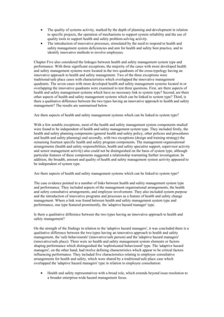 •    The quality of systems activity, marked by the depth of planning and development in relation
         to specific projects, the operation of mechanisms to support system reliability and the use of
         quality tools to support health and safety problem-solving activity.
    •    The introduction of innovative processes, stimulated by the need to respond to health and
         safety management system deficiencies and aim for health and safety best practice, and to
         identify innovative methods to involve employees.

Chapter Five also considered the linkages between health and safety management system type and
performance. With three significant exceptions, the majority of the cases with more developed health
and safety management systems were located in the two quadrants of the cross-typology having an
innovative approach to health and safety management. Two of the three exceptions were
traditional/safe place cases with characteristics which overlapped the innovative management
quadrants. The seven cases with more developed health and safety management systems located in or
overlapping the innovative quadrants were examined to test three questions. First, are there aspects of
health and safety management systems which have no necessary link to system type? Second, are there
other aspects of health and safety management systems which can be linked to system type? Third, is
there a qualitative difference between the two types having an innovative approach to health and safety
management? The results are summarised below.

Are there aspects of health and safety management systems which can be linked to system type?

With a few notable exceptions, most of the health and safety management system components studied
were found to be independent of health and safety management system type. They included firstly, the
health and safety planning components (general health and safety policy, other policies and procedures
and health and safety planning) and secondly, with two exceptions (design and training strategy) the
remaining fourteen specific health and safety program components. The management organisational
arrangements (health and safety responsibilities, health and safety specialist support, supervisor activity
and senior management activity) also could not be distinguished on the basis of system type, although
particular features of these components suggested a relationship warranting further investigation. In
addition, the breadth, amount and quality of health and safety management system activity appeared to
be independent of system type.

Are there aspects of health and safety management systems which can be linked to system type?

The case evidence pointed to a number of links between health and safety management system type
and performance. They included aspects of the management organisational arrangements, the health
and safety consultative arrangements, and employee involvement. They also included system purpose
and the introduction of innovative programs and processes as a feature of health and safety change
management. Where a link was found between health and safety management system type and
performance, one type featured prominently, the 'adaptive hazard manager' type.

Is there a qualitative difference between the two types having an innovative approach to health and
safety management?

On the strength of the findings in relation to the 'adaptive hazard managers', it was concluded there is a
qualitative difference between the two types having an innovative approach to health and safety
management, the 'safe behaviourals' (innovative/safe person) and the 'adaptive hazard managers'
(innovative/safe place). There were no health and safety management system elements or factors
shaping performance which distinguished the 'sophisticated behavioural' type. The 'adaptive hazard
managers', on the other hand, had twelve defining characteristics which appear to be critical factors
influencing performance. They included five characteristics relating to employee consultative
arrangements for health and safety, which were shared by a traditional/safe place case which
overlapped the 'adaptive hazard managers' type in relation to employee consultation:

    •    Health and safety representatives with a broad role, which extends beyond issue resolution to
         a broader enterprise-wide hazard management focus.
 