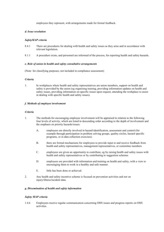 employees they represent, with arrangements made for formal feedback.


d. Issue resolution


SafetyMAP criteria

8.4.1      There are procedures for dealing with health and safety issues as they arise and in accordance with
           relevant legislation.

8.1.1      A procedure exists, and personnel are informed of the process, for reporting health and safety hazards.


e. Role of union in health and safety consultative arrangements

(Note: for classifying purposes; not included in compliance assessment)


Criteria

1.         In workplaces where health and safety representatives are union members, support on health and
           safety is provided by the union (eg organising training, providing information updates on health and
           safety issues, providing information on specific issues upon request, attending the workplace to assist
           in dealing with specific health and safety issues).


f. Methods of employee involvement


Criteria

1.         The methods for encouraging employee involvement will be appraised in relation to the following
           four levels of activity, which are listed in descending order according to the depth of involvement and
           the emphasis on priority hazards/issues:

           A.         employees are directly involved in hazard identification, assessment and control (for
                      example through participation in problem solving groups, quality circles, hazard specific
                      programs, or in data collection exercises)

           B.         there are formal mechanisms for employees to provide input to and receive feedback from
                      health and safety representatives, management representatives, or committee members

           C.         employees are given an opportunity to contribute, eg by raising health and safety issues with
                      health and safety representatives or by contributing to suggestion schemes

           D.         employees are provided with information and training on health and safety, with a view to
                      encouraging them to work in a healthy and safe manner.

           E.         little has been done or achieved.

2.         Any health and safety incentive scheme is focused on prevention activities and not on
           injury/illness/incident data.


g. Dissemination of health and safety information


Safety MAP criteria

1.4.6      Employees receive regular communication concerning OHS issues and progress reports on OHS
           activities.
 