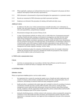1.4.8      Where applicable, employees are informed about the structure of designated work groups and about
           employee and employer health and safety representatives.

2.3.1      OHS information is disseminated to all personnel throughout the organisation in a systematic manner.

2.3.2      Records are maintained of OHS information provided to personnel and others.

8.4.2      Employees are informed of the procedures for dealing with health and safety issues.

Additional criteria

1.         In addition to the above, key written communications on health and safety cover: information on
           hazards, risks and control measures, the organisation's policies and procedures, statements identifying
           roles and responsibilities, and performance standards.

2.         Dissemination strategies take account of literacy levels.

3.         A range of dissemination methods are utilised, such as visible behaviour of management personnel
           (chairing of health and safety meetings, involvement in investigations, and other activities which
           signal strong management commitment to health and safety); written communication (circulars,
           manuals, notices, leaflets, newsletters, and posters on specific health and safety issues; dissemination
           may be assisted by having space for health and safety on noticeboards or an information collection in
           a central location, such as the canteen or health and safety representatives' area); and face to face
           communication (planned meetings, information sessions, health and safety routinely on the agenda of
           management and broader employee meetings, 'tool box' talks).

4.         There are mechanisms in place for evaluation of information provision, for example to determine
           whether the message has been received as intended and whether the perceptions of the recipients
           agree with the objective data on the hazard or issue.


h. NESB worker communication issues


Criteria

1.         Activities on communication are in accordance with the Code of Practice on the Provision of
           Information on Health and Safety in Languages other than English.


4. CONTRACTORS


Substitute criteria

Where an organisation receives goods or services under contract:

1.         the organisation has a system for ensuring the regular review of health and safety implications and
           content of contracts, which includes consideration of health and safety management plans, lists of
           contractors, and auditing of contractor health and safety management systems;

2.         health and safety is considered at the tender stage and is included in criteria for awarding of contracts;
           consideration of health and safety includes OHS and public safety policies, health and safety
           management system, health and safety performance on previous contracts, injury/illness/incident
           records, compliance with the organisation's health and safety policies and procedures and the health
           and safety management plan for the contract in question;

3.         during the shortlisting process, or before contract work commences, plans are prepared by prospective
           contractors on how their health and safety procedures and arrangements interface with those of the
           organisation, or principal contractor; once approved, these arrangements form part of the contractual
           agreement;
 