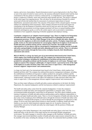 injuries, and review of procedures. Hazard elimination/control is given high priority in the Press Plant,
as seen in the extent of control at source activity, the resources allocated to hazard control and the clear
commitment of the key parties to extensive control activity. A comprehensive across-department
project is underway to identify, assess and control the major hazards and risks. The project is planned
as the initial stage of an ongoing process. This will allow for the prioritising of hazards for control
action and will provide baseline data for assessment of continuous improvement in hazard
identification, assessment and control. One outcome of the project will be a hazard register. External
auditors are undertaking initial assessments, while company personnel involved in the project are
contributing to the development of checklists which may be used now and in the future. Planned
identification and assessments involving company personnel will focus on manual handling, plant,
chemicals and dangerous goods, as well as the system aspects such as preventative maintenance,
installation of new equipment, disposing of obsolete equipment and employee training.

Conclusion: Autopress is an 'adaptive hazard manager' type. There is a high level of integration
of health and safety into broader company and department level planning and total quality
management processes. The Press Plant Manager is the driver of health and safety change and
seeks to involve employees at all levels in health and safety activity. Workplace inspections and
quality circles are the main mechanisms for encouraging a high level of employee involvement in
health and safety problem-solving activity related to key hazards. The health and safety
representatives are key players and are encouraged by management to initiate activity on health
and safety and participate in health and safety planning and review activity. There is a safe place
approach to prevention, through the focus on key workplace hazards, their identification,
assessment and control.

BELLE HOTEL is a large city hotel, part of an international chain based in the United States,
which employs four hundred and thirty staff. The company has embraced best practice
management techniques, including the establishment of problem-solving teams to address
productivity and quality problems and the location of employees in work teams. Managers and
employees speak of the company's philosophy of 'empowerment', expressed in terms of the right
of all employees to make decisions rather than refer issues to supervisors. A flat management
structure supports 'empowerment' and communication.

is a large city hotel, part of an international chain based in the United States, which employs four
hundred and thirty staff. The company has embraced best practice management techniques, including
the establishment of problem-solving teams to address productivity and quality problems and the
location of employees in work teams. Managers and employees speak of the company's philosophy of
'empowerment', expressed in terms of the right of all employees to make decisions rather than refer
issues to supervisors. A flat management structure supports 'empowerment' and communication.

There are three major influences on health and safety systems and practices in the hotel, the Safety
Department, the corporate headquarters and the local practices related to employee 'empowerment'.

The health and safety policy comes from the corporate headquarters. It states the company's
commitment to health and safety and management responsibility to integrate safety, security,
environmental health and property conservation in all operations. The policy places emphasis on the
training of employees in health and safety policies and procedures and on employee responsibility to
recognise and report health and safety issues. There is a level of integration of health and safety into the
day to day work of employees from shiftleader down, through the inclusion of health and safety in the
New Employee Training Profile program, as well as through the encouragement of employees to 'take
charge' of service and work improvement initiatives where possible. In addition, health and safety
features as one area for which numerical corporate targets are set. In practice, however, the
responsibility and activity for health and safety has rested largely with the position of Safety and
Security Manager.

The manager of the Safety Department is the central health and safety figure in the hotel. He views
health and safety as the province of the expert and has not encouraged broader management
involvement. The safety manager is viewed by other managers as the 'backbone' of health and safety.
One manager interviewed identified a number of health and safety improvements initiated by him, or
by members of his team, including the redesign of work areas. He commented that he probably would
 