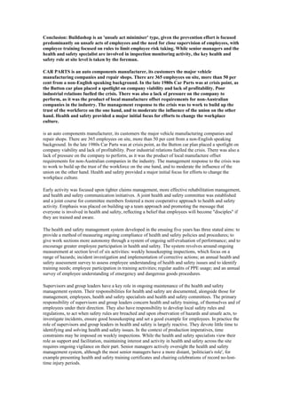 Conclusion: Buildashop is an 'unsafe act minimiser' type, given the prevention effort is focused
predominantly on unsafe acts of employees and the need for close supervision of employees, with
employee training focused on rules to limit employee risk taking. While senior managers and the
health and safety specialist are involved in inspection monitoring activity, the key health and
safety role at site level is taken by the foreman.

CAR PARTS is an auto components manufacturer, its customers the major vehicle
manufacturing companies and repair shops. There are 365 employees on site, more than 50 per
cent from a non-English speaking background. In the late 1980s Car Parts was at crisis point, as
the Button car plan placed a spotlight on company viability and lack of profitability. Poor
industrial relations fuelled the crisis. There was also a lack of pressure on the company to
perform, as it was the product of local manufacture offset requirements for non-Australian
companies in the industry. The management response to the crisis was to work to build up the
trust of the workforce on the one hand, and to moderate the influence of the union on the other
hand. Health and safety provided a major initial focus for efforts to change the workplace
culture.

is an auto components manufacturer, its customers the major vehicle manufacturing companies and
repair shops. There are 365 employees on site, more than 50 per cent from a non-English speaking
background. In the late 1980s Car Parts was at crisis point, as the Button car plan placed a spotlight on
company viability and lack of profitability. Poor industrial relations fuelled the crisis. There was also a
lack of pressure on the company to perform, as it was the product of local manufacture offset
requirements for non-Australian companies in the industry. The management response to the crisis was
to work to build up the trust of the workforce on the one hand, and to moderate the influence of the
union on the other hand. Health and safety provided a major initial focus for efforts to change the
workplace culture.

Early activity was focused upon tighter claims management, more effective rehabilitation management,
and health and safety communication initiatives. A joint health and safety committee was established
and a joint course for committee members fostered a more cooperative approach to health and safety
activity. Emphasis was placed on building up a team approach and promoting the message that
everyone is involved in health and safety, reflecting a belief that employees will become "disciples" if
they are trained and aware.

The health and safety management system developed in the ensuing five years has three stated aims: to
provide a method of measuring ongoing compliance of health and safety policies and procedures; to
give work sections more autonomy through a system of ongoing self-evaluation of performance; and to
encourage greater employee participation in health and safety. The system revolves around ongoing
measurement at section level of six activities: weekly housekeeping inspections, which focus on a
range of hazards; incident investigation and implementation of corrective actions; an annual health and
safety assessment survey to assess employee understanding of health and safety issues and to identify
training needs; employee participation in training activities; regular audits of PPE usage; and an annual
survey of employee understanding of emergency and dangerous goods procedures.

Supervisors and group leaders have a key role in ongoing maintenance of the health and safety
management system. Their responsibilities for health and safety are documented, alongside those for
management, employees, health and safety specialists and health and safety committees. The primary
responsibility of supervisors and group leaders concern health and safety training, of themselves and of
employees under their direction. They also have responsibility to develop local safety rules and
regulations, to act when safety rules are breached and upon observation of hazards and unsafe acts, to
investigate incidents, ensure good housekeeping and set a good example for employees. In practice the
role of supervisors and group leaders in health and safety is largely reactive. They devote little time to
identifying and solving health and safety issues. In the context of production imperatives, time
constraints may be imposed on weekly inspections. While the health and safety specialists view their
role as support and facilitation, maintaining interest and activity in health and safety across the site
requires ongoing vigilance on their part. Senior managers actively oversight the health and safety
management system, although the most senior managers have a more distant, 'politician's role', for
example presenting health and safety training certificates and chairing celebrations of record no-lost-
time injury periods.
 