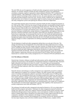 The mid-1980s also saw the appearance of health and safety management systems beyond the process
industries. In Australia, manuals on health and safety management systems were published by
consultancy companies, employer organisations and governments (Chisholm 1987, Confederation of
Australian Industry, 1988, Department of Labour (Vic), 1988, WorkCover (SA), 1989). However,
while the 'systems' terminology in these manuals was new, the system elements were consistent with
the health and safety programs of previous years. Just how similar or different the new approach to
health and safety was in relation to its antecedents might be tested by tracing the development of health
and safety management systems and exploring the influences which have shaped them.

The United States literature places the formative period for health and safety management programs as
the 1950s and the 1960s. At this time the concept of health and safety was presented as being as much a
part of the discipline of management as of engineering (Smith and Larson, 1991:903, Pope, 1981:62).
Indeed, Petersen (1988:4) refers to the 1950s and 1960s as the 'safety management era', characterised
by the incorporation of concepts and techniques from a number of other disciplines. Management and
personnel techniques included policy setting, definition of responsibilities, and employee selection and
placement. Statistical techniques used in the quality control field were introduced. Ergonomics, or
human factors engineering, was incorporated also into the role of the health and safety professional,
alongside new responsibilities relating to fleet safety, property damage control and off-the-job safety.
Occupational hygiene duties had already filtered into the role of the health and safety professional
following changes in workers compensation law defining compensable industrial diseases (Petersen,
1988:4).

The developments in health and safety management outlined above are only part of the story. The
changes described may have broadened the role of the health and safety professional, but at a deeper
level there appears to have been little change in the basic elements of a health and safety program. The
genesis of health and safety programs in the workplace is placed earlier in the century as a response to
the need for health and safety organisation following the introduction of workers compensation
legislation (Grimaldi and Simonds, 1989:16). The three organising principles of the early health and
safety programs, engineering, education and enforcement of rules (Colling, 1990:5) provided the
framework for a seminal work on safety management by H. W. Heinrich (1959) first published in 1931.

2.2.2 The Influence of Heinrich

Heinrich had a formative influence on health and safety practice and his safety program elements have
endured to the present day as the foundation of management techniques in health and safety. Heinrich's
highly influential work Industrial Accident Prevention: A Scientific Approach documented the
prevailing approach to health and safety preventative programs, within a philosophical framework
which saw individual employees rather than working conditions as the primary cause of accidents in
the workplace.

Heinrich's theories and techniques on safety management were supported by research he conducted
while employed as an engineer for an insurance company. His major research study concerned the
causes of accidents and comprised a subjective assessment of the accident cause in 75,000 accident
insurance cases. He concluded that 88 per cent of accidents resulted from 'unsafe acts' and 10 per cent
from 'unsafe conditions', making a total of 98 per cent judged to be preventable, with the remaining 2
per cent judged as unpreventable. Heinrich advocated a multi-disciplinary approach to safety, focused
upon engineering, psychology, management and 'salesmanship' (Pope, 1981:62). The emphasis on
psychology supported his theory that accidents were caused primarily by the 'unsafe acts' of employees.
The minimisation of technical fault supported the concept of the culpability of the injured person in
accident compensation cases (Hale and Glendon, 1987:31).

The techniques for health and safety management advocated by Heinrich in 1931 are evident today in
health and safety programs and systems. Techniques for safety management proposed by Heinrich
include close supervision; safety rules; employee education through training, posters and films; hazard
identification through analysis of past experience, survey and inspection; accident investigation; job
analysis; methods safety analysis; production of accident analysis sheets; approval processes for new
construction, installation of new equipment, and changes in work procedures or processes;
establishment of safety committees and arrangements for emergency and first aid. Heinrich presented
lost time injury frequency rates as the best available measure of effectiveness, complete with the
 