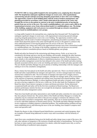 PATIENTCARE is a large public hospital in the metropolitan area, employing three thousand
staff. The hospital has undergone significant changes in recent years, with organisational
restructuring and job redesign occurring alongside preparations to move into a new building.
The opportunity existed to mesh building plans with the needs of modern management, and
planning proceeded in accordance with a model which placed the patient in the centre and
brought the services to the patient in contrast to the more traditional practice of moving the
patient from one service to the next. The result is multidisciplinary care centres and a shift in the
organisational structure away from a hierarchical model to a multidisciplinary one. The design
of the building, equipment and work process was assisted through an extensive consultation
process based on multidisciplinary user groups.

is a large public hospital in the metropolitan area, employing three thousand staff. The hospital has
undergone significant changes in recent years, with organisational restructuring and job redesign
occurring alongside preparations to move into a new building. The opportunity existed to mesh
building plans with the needs of modern management, and planning proceeded in accordance with a
model which placed the patient in the centre and brought the services to the patient in contrast to the
more traditional practice of moving the patient from one service to the next. The result is
multidisciplinary care centres and a shift in the organisational structure away from a hierarchical model
to a multidisciplinary one. The design of the building, equipment and work process was assisted
through an extensive consultation process based on multidisciplinary user groups.

Health and safety has featured in the restructuring and change process, firstly, as an issue to be
considered in the design and move into the new building, and secondly, alongside the other functions,
as a target for change and development of best practice management systems. While attention was
given initially to the establishment of effective rehabilitation practices, the further development of the
health and safety management system has been delayed in the context of the health and safety training
demands associated with the move to the new building and turnover in health and safety specialist staff.
The new Health and Safety Manager has given priority to building relationships with line managers and
seeking to revive the consultative arrangements.

Heavy reliance has been placed on the health and safety specialist role. There is no formal outline of
health and safety responsibilities for managers and supervisors, nor have manager/supervisor training
sessions been conducted to date. The involvement of managers and supervisors is largely reactive,
responding to incidents or to an employee complaint, although one manager spoke of her involvement
in the selection of ergonomic equipment and staffing issues associated with manual handling. Other
than the Human Resources Manager, in whose department health and safety is located, senior managers
are seen as having a supportive role but not a visible one. On the other hand, the Chairperson of the
Board has taken a keen interest in progress on injury and disease prevention. He has determined
occupational health and safety will be the first item considered at Board meetings. The Board now
monitors performance statistics but does not oversight the development, implementation and review of
the health and safety management system.

There have been health and safety representatives and a health and safety committee for some years but
they have played a limited role. The current efforts of the Health and Safety Manager to revitalise the
committee may be contrasted with efforts of the previous manager to minimise the influence of the
health and safety consultative arrangements. More generally, there are no formal mechanisms in place
to involve individual employees in hazard control activity. The Health and Safety Manager attempts to
involve employees in finding solutions to identified problems. The multidisciplinary problem-solving-
teams established prior to and following the move to the new building, have tended to comprise more
senior and specialist staff.

Despite the absence to date of planned hazard identification, assessment and control programs, there
are examples of hazards being addressed in creative ways and in accordance with the hierarchy of
controls.

Apart from some consideration being given the health and safety design issues as part of the move, the
only other indicator of integration is the inclusion of health and safety in benchmarking. The focus here
has been on injury numbers and compensation levy details, within the hospital sector only, as well as
the benchmarking of needlestick injury programs.
 
