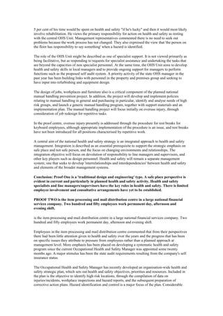 5 per cent of his time would be spent on health and safety "if he's lucky" and then it would most likely
involve rehabilitation. He views the primary responsibility for action on health and safety as resting
with the central OHS Unit. Management representatives commented there is no need to seek out
problems because the work process has not changed. They also expressed the view that 'the person on
the floor has responsibility to say something' when a hazard is identified.

The role of the OHS Unit might be described as one of specialist support. It is not viewed primarily as
being facilitative, but as responding to requests for specialist assistance and undertaking the tasks that
are beyond the capacities of non specialist personnel. At the same time, the OHS Unit aims to develop
health and safety skills in local managers and to provide ongoing support for managers to perform
functions such as the proposed self audit system. A priority activity of the state OHS manager in the
past year has been building links with personnel in the property and premises group and seeking to
have input into refurbishing and equipment design.

The design of jobs, workplaces and furniture also is a critical component of the planned national
manual handling prevention project. In addition, the project will develop and implement policies
relating to manual handling in general and purchasing in particular, identify and analyse needs of high
risk groups, and launch a generic manual handling program, together with support materials and an
implementation plan. The manual handling project will focus initially on overuse injury, through
consideration of job redesign for repetitive tasks.

In the proof centre, overuse injury presently is addressed through the procedure for rest breaks for
keyboard employees, although appropriate implementation of the procedure is an issue, and rest breaks
have not been introduced for all positions characterised by repetitive work.

A central aim of the national health and safety strategy is an integrated approach to health and safety
management. Integration is described as an essential prerequisite to support the strategic emphasis on
safe place and not safe person, and the focus on changing environments and relationships. The
integration objective will focus on devolution of responsibility to line managers and supervisors, and
other key players such as design personnel. Health and safety will remain a separate management
system; one that seeks to develop 'interrelationships and interdependencies' between health and safety
and elements of the broader management systems.

Conclusion: Proof One is a 'traditional design and engineering' type. A safe place perspective is
evident in current and particularly in planned health and safety activity. Health and safety
specialists and line managers/supervisors have the key roles in health and safety. There is limited
employee involvement and consultative arrangements have yet to be established.

PROOF TWO is the item processing and mail distribution centre in a large national financial
services company. Two hundred and fifty employees work permanent day, afternoon and
evening shift.

is the item processing and mail distribution centre in a large national financial services company. Two
hundred and fifty employees work permanent day, afternoon and evening shift.

Employees in the item processing and mail distribution centre commented that from their perspectives
there had been little attention given to health and safety over the years and the progress that has been
on specific issues they attribute to pressure from employees rather than a planned approach at
management level. More emphasis has been placed on developing a systematic health and safety
program since the current Occupational Health and Safety Manager was appointed some twenty
months ago. A major stimulus has been the state audit requirements resulting from the company's self
insurance status.

The Occupational Health and Safety Manager has recently developed an organisation-wide health and
safety strategic plan, which sets out health and safety objectives, priorities and resources. Included in
the plan is the objective to identify high risk locations, through the compilation of data on
injuries/incidents, workplace inspections and hazard reports, and the subsequent preparation of
corrective action plans. Hazard identification and control is a major focus of the plan. Considerable
 