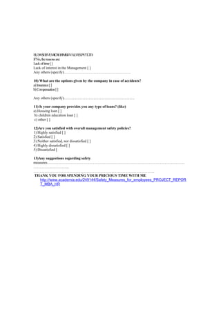 FLOWSERVEMICROFINISHVALVESPVTLTD
If No, the reasons are:
Lack of time [ ]
Lack of interest in the Management [ ]
Any others (specify)………………………………………………

10) What are the options given by the company in case of accidents?
a) Insurance [ ]
b) Compensation [ ]

Any others (specify)…………………………………………………

11) Is your company provides you any type of loans? (like)
a) Housing loan [ ]
 b) children education loan [ ]
 c) other [ ]

12)Are you satisfied with overall management safety policies?
1) Highly satisfied [ ]
2) Satisfied [ ]
3) Neither satisfied, nor dissatisfied [ ]
4) Highly dissatisfied [ ]
5) Dissatisfied [

13)Any suggestions regarding safety
measures…………………………………………………………………………………………………
………………………..
……………………………………………………………………………………..
 THANK YOU FOR SPENDING YOUR PRICIOUS TIME WITH ME
    http://www.academia.edu/249144/Safety_Measures_for_employees_PROJECT_REPOR
    T_MBA_HR
 