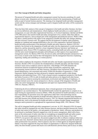 2.4.1 The Concept of Health and Safety Integration

The pursuit of 'integrated health and safety management systems' has become something of a catch
phrase in recent years. Integration activity is proposed as critical to the mainstreaming of health and
safety as part of normal business practice. The meaning of an integrated health and safety management
system and the various strategies and techniques used to integrate health and safety will be examined in
this section.

There has been little analysis of the concept of integration in the health and safety literature, but there
are diverse definitions and interpretations, which emphasise health and safety as a central aspect of
management, on a par with other organisational functions, or of critical importance. Quinlan and Bohle
(1991:400) point to the need for health and safety management to be a central, rather than 'add-on',
organisational objective, and an integral part of the management and production process. Phillis (1990)
has taken a similar position with respect to the integration of health and safety into strategic planning
and into everyone's 'normal work'. He suggests that the development of separate safety programs,
standing on a pedestal and managed differently to the rest of the organisation, had been fostered by
health and safety professionals to the detriment of health and safety objectives. Rahimi (1995:85),
similarly, has focused on the integration of health and safety into the organisation's overall mission and
objectives, and has stressed the need for a closer integration between 'top down' and 'bottom up'
management styles. Resta (1994:13) emphasises parity, contending health and safety must be managed
with the same sound management principles and techniques as other aspects of an organisation's
management system. For Barnes (1993:532), the 'proven safety and health principles and practices' are
not at issue so much as the need for their full integration 'into the management functions of planning,
organising, leading and controlling as a routine practice'.

Some authors emphasise the integration of health and safety into broader organisational structures and
functions. Reichle (1992:12) examines the interdependence of health and safety and other human
resources issues such as employee turnover and stress, while Bridge (1979:260) identifies the
interactions between occupational hygiene and the range of production, engineering, legal,
environmental, human resources and other functions, and depicts these interactions at the stages of
hazard identification, risk assessment and control. Within the discipline of ergonomics, a 'Total
Ergonomic Quality' program has been advanced to integrate ergonomic quality within design,
production and marketing (Gross, 1991). From a human resource management perspective, the Health
and Safety Executive (1991:6) calls for health and safety policies to be aligned with other human
resource policies aimed at securing the commitment, involvement and well-being of employees. A
common element across the various perspectives is the key concept of the integration of health and
safety into senior management, line management and supervisor responsibilities (Dawson et al,
1988:161; Petersen, 1988:67).

Underlying the diverse definitional statements, there is broad agreement in the literature that
integration is an essential objective. The identified benefits include the opportunity to compete on an
equal footing for organisational resources (Phillis, 1990), the potential for health and safety to be a full-
time responsibility for personnel across the organisation rather than a time-permitting activity
(Gregory, 1991:29) and the potential for health and safety objectives to be accorded equal importance
with other business aims (Health and Safety Executive, 1991:18). Broader organisational benefits are
identified also, such as the potential for health and safety to enhance broader change management
strategies and its potential as a springboard for organisational change (HSE, 1991; Blewett, 1994).

The call for integrated health and safety management is not new. In 1931, Heinrich (1959:14) argued
that safety should be managed like any other business function, and drew parallels between the control
of safety and control of the quality, cost and quantity of production. Safety, efficiency and productivity
he portrayed as interlinked. Heinrich mapped out a role for senior management, albeit with a focus
more on the enforcement of safety rules than on oversighting an integrated health and safety system.
However, the senior management role was more symbolic than real, as the status of 'key man'
(1959:47), was given to the supervisor, the position judged most able to influence employee behaviour.
At the same time, Heinrich's domino theory and accident prevention methods accorded the health and
safety professional a key position, which in practice may have worked against an integrated approach.
Indeed, it has been suggested the long term failure of organisations to effectively integrate health and
safety into their broader systems had much to do with Heinrich's domino theory and its focus on safety
 