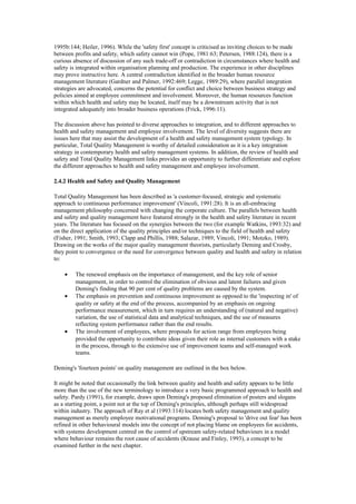 1995b:144; Heiler, 1996). While the 'safety first' concept is criticised as inviting choices to be made
between profits and safety, which safety cannot win (Pope, 1981:63; Petersen, 1988:124), there is a
curious absence of discussion of any such trade-off or contradiction in circumstances where health and
safety is integrated within organisation planning and production. The experience in other disciplines
may prove instructive here. A central contradiction identified in the broader human resource
management literature (Gardner and Palmer, 1992:469; Legge, 1989:29), where parallel integration
strategies are advocated, concerns the potential for conflict and choice between business strategy and
policies aimed at employee commitment and involvement. Moreover, the human resources function
within which health and safety may be located, itself may be a downstream activity that is not
integrated adequately into broader business operations (Frick, 1996:11).

The discussion above has pointed to diverse approaches to integration, and to different approaches to
health and safety management and employee involvement. The level of diversity suggests there are
issues here that may assist the development of a health and safety management system typology. In
particular, Total Quality Management is worthy of detailed consideration as it is a key integration
strategy in contemporary health and safety management systems. In addition, the review of health and
safety and Total Quality Management links provides an opportunity to further differentiate and explore
the different approaches to health and safety management and employee involvement.

2.4.2 Health and Safety and Quality Management

Total Quality Management has been described as 'a customer-focused, strategic and systematic
approach to continuous performance improvement' (Vincoli, 1991:28). It is an all-embracing
management philosophy concerned with changing the corporate culture. The parallels between health
and safety and quality management have featured strongly in the health and safety literature in recent
years. The literature has focused on the synergies between the two (for example Watkins, 1993:32) and
on the direct application of the quality principles and/or techniques to the field of health and safety
(Fisher, 1991; Smith, 1993; Clapp and Phillis, 1988; Salazar, 1989; Vincoli, 1991; Motzko, 1989).
Drawing on the works of the major quality management theorists, particularly Deming and Crosby,
they point to convergence or the need for convergence between quality and health and safety in relation
to:

    •    The renewed emphasis on the importance of management, and the key role of senior
         management, in order to control the elimination of obvious and latent failures and given
         Deming's finding that 90 per cent of quality problems are caused by the system.
    •    The emphasis on prevention and continuous improvement as opposed to the 'inspecting in' of
         quality or safety at the end of the process, accompanied by an emphasis on ongoing
         performance measurement, which in turn requires an understanding of (natural and negative)
         variation, the use of statistical data and analytical techniques, and the use of measures
         reflecting system performance rather than the end results.
    •    The involvement of employees, where proposals for action range from employees being
         provided the opportunity to contribute ideas given their role as internal customers with a stake
         in the process, through to the extensive use of improvement teams and self-managed work
         teams.

Deming's 'fourteen points' on quality management are outlined in the box below.

It might be noted that occasionally the link between quality and health and safety appears to be little
more than the use of the new terminology to introduce a very basic programmed approach to health and
safety. Pardy (1991), for example, draws upon Deming's proposed elimination of posters and slogans
as a starting point, a point not at the top of Deming's principles, although perhaps still widespread
within industry. The approach of Ray et al (1993:114) locates both safety management and quality
management as merely employee motivational programs. Deming's proposal to 'drive out fear' has been
refined in other behavioural models into the concept of not placing blame on employees for accidents,
with systems development centred on the control of upstream safety-related behaviours in a model
where behaviour remains the root cause of accidents (Krause and Finley, 1993), a concept to be
examined further in the next chapter.
 