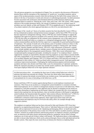 The safe person perspective was introduced in Chapter Two, as central to the discussion of Heinrich’s
domino theory and his conception of the importance of ‘unsafe acts’ in accident causation, and an
aspect of the accident proneness research which thrived during the first half of this century before its
demise in the face of inconclusive results and criticism on methodological grounds. Accident proneness
became associated with carelessness and stimulated industrial conflict between employers and
organised labour in relation to ‘blaming the victim’ (Sass and Crook, 1981:186; Lamm, 1994). Despite
rejection of the accident proneness theory, the concept of employee action as a primary cause of
accidents survived. Indeed, as Hale and Glendon (1987:29) so graphically put it, ‘the underlying model
of accidents implied in the whole approach had taken on a life of its own and refused to die’.

The impact of the ‘unsafe act’ theory of accident causation has been described by Lamm (1994) as
having widespread acceptance among human resource managers, and by Sass (1986:570) as having
become ingrained in management ideology. DeJoy (1985:66) cites research findings to support the
hypothesis that supervisors perceive accidents to be caused by factors internal to the worker. DeJoy
(1985:68) also offers an explanation for the common senior management view of the supervisor as
responsible for health and safety as a response to a widespread management belief ‘that safety is a
worker-oriented problem and that the first-line supervisor is responsible for good and bad performance’
of employees. The concept of unsafe acts as the primary cause of accidents continues to thrive in the
health and safety textbooks, in recent years incorporated for example in ‘human error’ and ‘human
reliability’ theories (Sanders and McCormick, 1993:655), while refinements of Heinrich’s original
theory include multiple causation theory, multiple sources of human error and the concept of unsafe
acts signalling failure in the management system (Petersen, 1988). More recent refinements have
incorporated quality management principles, including the concept of ‘no employee blame’, which is
supported by research on responsibility allocation showing employees as more likely to assume health
and safety responsibility in an environment where responsibility is not linked to culpability in the event
of an accident (Sheehey and Chapman, 1987:215). Krause and Finley (1993) provide an example of
this approach in their outline of a ‘behaviour-based safety management process’ built upon quality and
continuous improvement principles. Challenging the traditional preoccupation with downstream
accidents and injury rates, Krause and Finley make a case for measurement of ‘upstream’ predictors.
While the exposures preceding an accident may include unsafe conditions, like Heinrich their focus is
fixed upon employee behaviour as the major upstream indicator:


Accident prevention relies ...on sampling the sheer mass of safety-related behaviours which lie
upstream and which may precede any incident. This basic fact about safety bears repeating. A
great deal of exposure has already occurred before any incident occurs. Each particular incident
is precipitated out of a mass of preceding at-risk behaviours. (p 20)


Krause and Finley (1993:21) caution against placing blame to avoid employee resentment and
resistance. Their focus on an accident as a management system breakdown is consistent with their
behavioural approach, for it is centred in management inaction over previous at-risk behaviours. When
compared to a safe place perspective, their approach may be likened to managing out the unsafe act
rather than eliminating or engineering out the hazard. Indeed, the example they give of an employee
injured when reaching into moving machinery, does not include reference to the hazard or appropriate
control methods, but instead prompts the question ‘what systems influence this behaviour?’ (1993:21).
As explained elsewhere (Krause et al, 1993:58), this behavioural perspective is consistent with a
collaborative continuous improvement approach, where supervision fosters team work and
communication and employees may be involved in the safety effort, for example through safety
suggestion schemes.

The emphasis on employee behaviour has been criticised by Hale and Glendon (1987) from their
perspective as engineering psychologists. Their work on ‘individual behaviour in the control of danger’
begins with an expression of concern at the ‘deadening and damaging effects’ on health and safety
research and practice of the primary focus on the role of the individual in accident causation, spawning
‘fruitless’ research on accident proneness and focusing practice on employee selection, psychological
tests, an obsession with safety posters and personal protective equipment, and an effort to design
employees out of jobs and out of direct contact with hazards. The implication drawn is that employees
are able to choose other behaviour which can be achieved through a focus on the individual and not the
broader systems. They reject the more recent focus on human error theories as implying blame
 