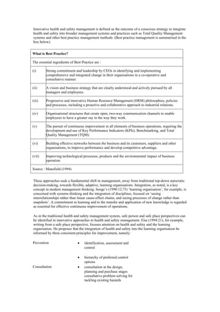 Innovative health and safety management is defined as the outcome of a conscious strategy to integrate
health and safety into broader management systems and practices such as Total Quality Management
systems and other best practice management methods. (Best practice management is summarised in the
box below).


What is Best Practice?

The essential ingredients of Best Practice are :

(i)      Strong commitment and leadership by CEOs in identifying and implementing
         comprehensive and integrated change in their organisations in a co-operative and
         consultative manner.

(ii)     A vision and business strategy that are clearly understood and actively pursued by all
         managers and employees.

(iii)    Progressive and innovative Human Resource Management (HRM) philosophies, policies
         and processes, including a proactive and collaborative approach to industrial relations.

(iv)     Organisational structures that create open, two-way communication channels to enable
         employees to have a greater say in the way they work.

(v)      The pursuit of continuous improvement in all elements of business operations, requiring the
         development and use of Key Performance Indicators (KPIs), Benchmarking, and Total
         Quality Management (TQM).

(vi)     Building effective networks between the business and its customers, suppliers and other
         organisations, to improve performance and develop competitive advantage.

(vii)    Improving technological processes, products and the environmental impact of business
         operation.

Source : Mansfield (1994)


These approaches seek a fundamental shift in management, away from traditional top-down autocratic
decision-making, towards flexible, adaptive, learning organisations. Integration, as noted, is a key
concept in modern management thinking. Senge’s (1990:12,73) ‘learning organisation’, for example, is
concerned with systems thinking and the integration of disciplines, focused on ‘seeing
interrelationships rather than linear cause-effect chains, and seeing processes of change rather than
snapshots’. A commitment to learning and to the transfer and application of new knowledge is regarded
as essential for effective continuous improvement of operations.

As in the traditional health and safety management system, safe person and safe place perspectives can
be identified in innovative approaches to health and safety management. Else (1994:21), for example,
writing from a safe place perspective, focuses attention on health and safety and the learning
organisation. He proposes that the integration of health and safety into the learning organisation be
informed by three consistent principles for improvement, namely:

Prevention                     •    identification, assessment and
                                    control

                               •    hierarchy of preferred control
                                    options
Consultation                   •    consultation at the design,
                                    planning and purchase stages
                                    consultative problem solving for
                                    tackling existing hazards
 