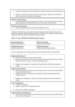 •    a high level of integration of health and safety into broader management systems and practices

    •    employee involvement is viewed as critical to system operation and there are mechanisms in
         place to give effect to a high level of involvement

Safe Place Control Strategy
    • prevention strategy focused on the control of hazards at source through attention at the design
        stage and application of hazard identification, assessment and control principles

Safe Person Control Strategy
    • prevention strategy focused on the control of employee behaviour


On the basis of the literature reviewed on the safe person/place perspectives and on innovative and
traditional management, and the overlap between these categories, a cross-typology is presented which
distinguishes four types of health and safety management systems.

Figure 3.1: Types of Health and Safety Management Systems


Innovative/safe person                             Innovative/safe place
‘Sophisticated behavioural’                        ‘Adaptive hazard managers’

Traditional/safe person                            Traditional/safe place
‘Unsafe Act minimisers’                            ‘Traditional engineering and design’


For each of these types, three key characteristics have been identified and these are listed below.


Sophisticated Behavioural
   • prevention activity upstream and employee related
   • high level of employee involvement in an environment where employee behaviour is linked to
        accident causation, and where a ‘no blame’ philosophy prevails

    •    a higher level of integration, or alignment, of health and safety with broader management
         systems

Adaptive Hazard Managers
   • prevention activity centred on the control of hazards at source in accordance with the identify,
       assess and control framework
   • a problem-solving focus to employee involvement is directed to the management of key
       workplace hazards

    •    a higher level of integration, or alignment, of health and safety with broader management
         systems

Unsafe Act Minimisers
   • emphasis on unsafe acts
   • emphasis on supervision of employee behaviour

    •    rules to prevent employee risk taking

Traditional Design and Engineering
   • prevention activity centred on the control of hazards at source in accordance with the identify,
        assess and control framework
 