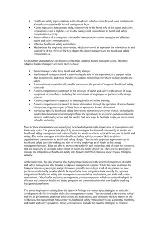 •    Health and safety representatives with a broad role, which extends beyond issue resolution to
         a broader enterprise-wide hazard management focus.
    •    A joint regulatory management style, characterised by the broad role of the health and safety
         representative and a high level of visible management commitment to health and safety
         representative activity.
    •    Some evidence of a synergistic relationship between active senior managers and effective
         health and safety representatives.
    •    Effective health and safety committees.
    •    Mechanisms for employee involvement, which are viewed as important but subordinate to and
         supportive of the efforts of the key players, the senior managers and the health and safety
         representatives.

Seven further characteristics are features of the three 'adaptive hazard managers' alone. The three
'adaptive hazard managers' are more likely to have:

    •    Senior managers who drive health and safety change.
    •    Implemented strategies aimed at transforming the role of the supervisor, to a support rather
         than policing role, and more broadly to a systems monitoring role which includes health and
         safety.
    •    A commitment to mobilise all possible resources in the pursuit of improved health and safety
         standards.
    •    A more comprehensive approach to the inclusion of health and safety in the design of tasks,
         equipment or procedures, including the involvement of employees as partners in the design
         process.
    •    A more comprehensive approach to planning health and safety training.
    •    A more comprehensive approach to hazard elimination through the operation of across-hazard
         elimination programs as part of their focus on systematic hazard elimination.
    •    Introduced specific health and safety innovations in response to various stimuli, including the
         need to find solutions to identified problems, the opportunity to exceed expectations inherent
         in more traditional systems, and the need to find new ways to facilitate employee involvement
         in health and safety.

Most of these characteristics are underlying factors which point to the importance of management and
leadership styles. The pivotal role played by senior managers has featured consistently in studies on
health and safety management and is identified in this study as a factor critical for success in health and
safety. The senior managers who drive health and safety activity are more likely to deliver
organisational commitment to health and safety change. They include employee representatives in
health and safety decision-making and aim to involve employees at all levels in the change
management process. They are able to exercise the authority and leadership, and allocate the resources,
that are necessary to facilitate achievement of health and safety objectives. They are in a position to
manage the integration of health and safety into broader enterprise planning and everyday enterprise
activity.

At the same time, the case evidence also highlights deficiencies in the extent of integration of health
and safety management into broader workplace management systems. While the cases examined for
linkages between system type and performance generally have a high level of integration, no case
performs satisfactorily on what should be regarded as basic integration tests, namely the rigorous
integration of health and safety into management accountability mechanisms, and audit and review
mechanisms. Other health and safety management system components which are under-developed in
all cases are contractor health and safety programs and communication with non-English speaking
background employees.

The policy implications arising from the research findings are centred upon strategies to assist the
development of effective health and safety management systems. They are aimed at the various policy-
makers, in government, employer associations and trade unions, and ultimately the key players in the
workplace, the management representatives, health and safety representatives and committee members,
and health and safety specialists. Policy considerations include the need for strategies to promote
 