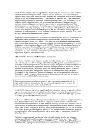 Nonetheless, the enterprise data also is problematic. Traditionally, the measures used in the workplace
have been the number of injuries and the amount of time lost from work. These measures may be
expressed in the form of rates, namely incidence, frequency and severity rates, with the most common
measure the lost time injury frequency rate (LTIFR). Despite its popularity, the LTIFR has also long
been regarded as problematical. As noted in the 1930s by Heinrich (1959:144), the frequency rate in a
workplace with few disabling injuries will be erratic and non-informative. Since then, it seems,
continued reliance on frequency rates has been accompanied by continued qualification of their
reliability, given lost time injuries are statistically rare events, subject to random fluctuation, which
may bear little relationship to changing levels of health and safety performance. Further limitations of
lost time injury frequency rates outlined by Hopkins (1995:167) concern their inability to provide
information on the management of serious health and safety hazards and their sensitivity to the claims
and injury management processes referred to earlier.

Despite the acknowledged limitations of claims and recorded injury data, these data have remained the
primary indicators of health and safety performance, in the workplace and in the health and safety
evaluation literature (Tarrants, 1987; Veltri, 1992). There have been proposals to obtain more useful
injury outcome data, ranging from the incidence of first aid and medical treatments (Resta 1994:4) to
the incidence of severe accidents (Dawson et al, 1982:793). Neither is fully satisfactory, however, as
the former may obscure the potential for serious injury, while the latter may encounter statistical
significance problems (Hopkins, 1995:168). The search for more useful indicators has been
accompanied by a trend towards the use of positive performance indicators, which focus on
improvement in process rather than outcome.

4.2.3 Alternative Approaches to Performance Measurement

The criticism of lost time injury frequency rates has coincided in recent years with increased attention
to the role of health and safety in strategic and Total Quality Management, and to monitoring and
assessing individual and organisational performance. Strategic management has emphasised processes
that are capable of continuous improvement, requiring ongoing assessment of process and an early
indication of any performance problems (Construction Industry Development Agency, 1994b:16).
Attention to processes rather than outcomes is central to the measurement of quality, reflecting
Deming's advice that the quality of the system be measured and not the quality of the end results.
Writing from a quality perspective, Salazar dismisses the measurement of results and the setting of
injury rate targets as of limited informational value:


Since most safety systems have been in control for many years, safety managers (though they
might not know it) were simply praying that next year's random point would be less than this
year's random point within the control limits. (1989:24)


Motzko (1989:19) goes a step further, suggesting effort to manage the outcome as opposed to effort to
improve the system is destructive, if not dishonest. As in the case of quality, alternative measures
should focus on underlying causes rather than statistical results, or as Rahimi (1995:91) put it, on 'the
roots of the system-induced hazardous conditions' .

As discussed in Chapter Three, different perceptions of root causes underline the 'safe person' and 'safe
place' theoretical perspectives. The safe person perspective has dominated the health and safety
performance measurement literature, as it has the health and safety literature more generally. It will be
useful, therefore, to distinguish between performance measures centred upon the individual and those
centred upon the work environment. A starting point is provided by Salazar (1989:24), who writes from
a safe person perspective and proposes the selection of two key indicators for measurement: a sample
of unsafe practices, behaviours and conditions; and the actions taken by management to positively
affect the system.

Techniques to measure unsafe practices and behaviour, such as safety sampling and unsafe act
auditing, are widely advocated by safe person authors (for example Krause and Finley, 1993:20;
Denton, 1982:124; Rahimi, 1995:89; Tarrants, 1987:173; Gregory, 1991:31; Tyler, 1992:28; Petersen,
1978:84). Safety sampling uses statistical methods to estimate the incidence of unsafe behaviours,
 