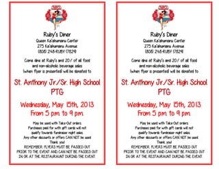 Ruby’s Diner
Queen Ka’ahumanu Center
275 Ka’ahumanu Avenue
(808) 248-RUBY (7829)
Come dine at Ruby’s and 20% of all food
and non-alcoholic beverage sales
(when flyer is presented) will be donated to
St. Anthony Jr./Sr. High School
PTG
Wednesday, May 15th, 2013
From 5 p.m. to 9 p.m.
May be used with Take-Out orders.
Purchases paid for with gift cards will not
qualify towards fundraiser night sales.
Any other discounts or offers CAN NOT be used
Thank you!
REMEMBER: FLYERS MUST BE PASSED OUT
PRIOR TO THE EVENT AND CAN NOT BE PASSED OUT
IN OR AT THE RESTAURAUNT DURING THE EVENT.
Ruby’s Diner
Queen Ka’ahumanu Center
275 Ka’ahumanu Avenue
(808) 248-RUBY (7829)
Come dine at Ruby’s and 20% of all food
and non-alcoholic beverage sales
(when flyer is presented) will be donated to
St. Anthony Jr./Sr. High School
PTG
Wednesday, May 15th, 2013
From 5 p.m. to 9 p.m.
May be used with Take-Out orders.
Purchases paid for with gift cards will not
qualify towards fundraiser night sales.
Any other discounts or offers CAN NOT be used
Thank you!
REMEMBER: FLYERS MUST BE PASSED OUT
PRIOR TO THE EVENT AND CAN NOT BE PASSED OUT
IN OR AT THE RESTAURAUNT DURING THE EVENT.
 