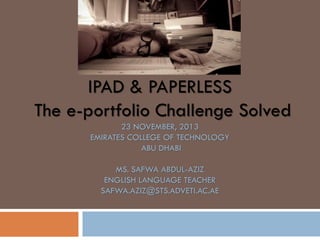 IPAD & PAPERLESS
The e-portfolio Challenge Solved
23 NOVEMBER, 2013
EMIRATES COLLEGE OF TECHNOLOGY
ABU DHABI
MS. SAFWA ABDUL-AZIZ
ENGLISH LANGUAGE TEACHER
SAFWA.AZIZ@STS.ADVETI.AC.AE

 