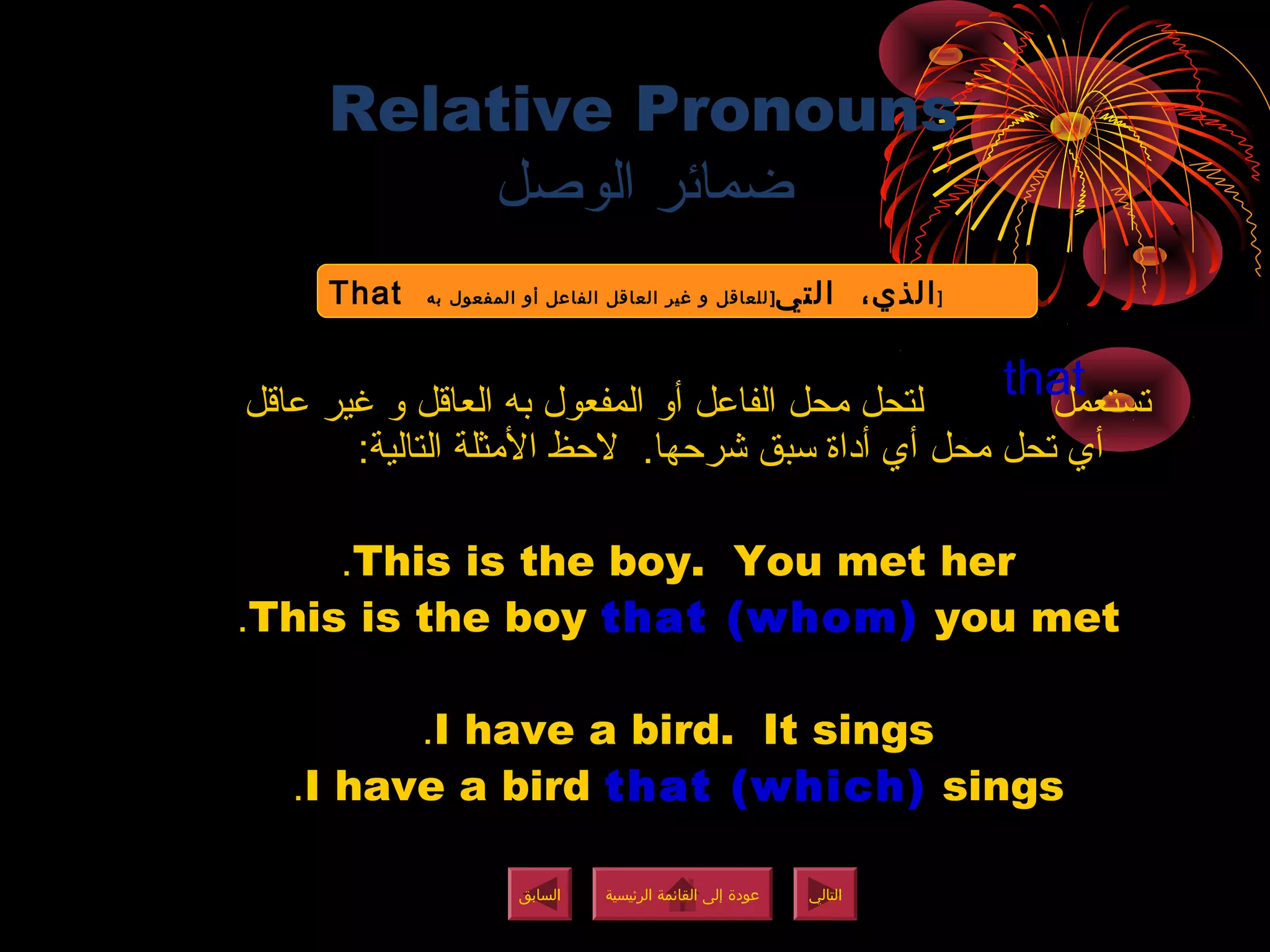 Relative Pronouns
‫الوصل‬ ‫ضمائر‬
‫عاقل‬ ‫غير‬ ‫و‬ ‫العاقل‬ ‫به‬ ‫المفعول‬ ‫أو‬ ‫الفاعل‬ ‫محل‬ ‫لتحل‬ ‫تستعمل‬
:‫التالية‬ ‫المثلة‬ ‫لظحظ‬ .‫شرظحها‬ ‫سبق‬ ‫أداة‬ ‫أي‬ ‫محل‬ ‫تحل‬ ‫أي‬
This is the boy. You met her.
This is the boy that (whom) you met.
I have a bird. It sings.
I have a bird that (which) sings.
‫الرئيسية‬ ‫القائمة‬ ‫إلى‬ ‫عودة‬
‫الرئيسية‬ ‫القائمة‬ ‫إلى‬ ‫عودة‬
‫التالي‬
‫التالي‬
‫السابق‬
‫السابق‬
that
That ‫التي‬ ،‫الذي‬]‫به‬ ‫المفعول‬ ‫أو‬ ‫الفاعل‬ ‫العاقل‬ ‫غير‬ ‫و‬ ‫للعاقل‬ ]
That ‫التي‬ ،‫الذي‬]‫به‬ ‫المفعول‬ ‫أو‬ ‫الفاعل‬ ‫العاقل‬ ‫غير‬ ‫و‬ ‫للعاقل‬ ]
‫الرئيسية‬ ‫القائمة‬ ‫إلى‬ ‫عودة‬
‫الرئيسية‬ ‫القائمة‬ ‫إلى‬ ‫عودة‬
 