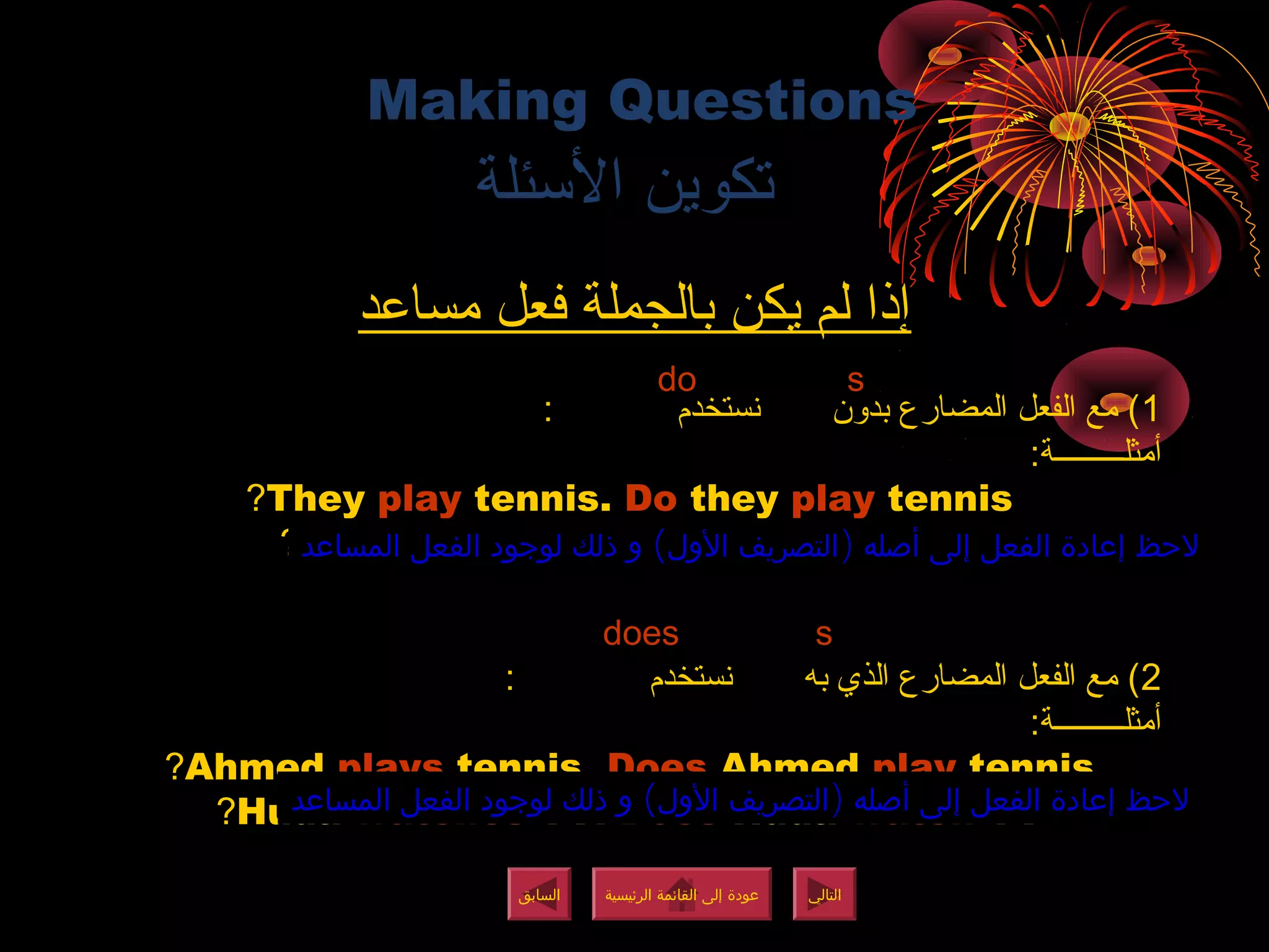 Making Questions
‫المسئلة‬ ‫تكوين‬
‫مساعد‬ ‫فعل‬ ‫بالجملة‬ ‫يكن‬ ‫لم‬ ‫إذا‬
1: ‫نستخدم‬ ‫بدون‬ ‫المضارع‬ ‫الفعل‬ ‫مع‬ (
:‫أمثلـــــــــة‬
They play tennis. Do they play tennis?
I write books. Do you write books?
2: ‫نستخدم‬ ‫به‬ ‫الذي‬ ‫المضارع‬ ‫الفعل‬ ‫مع‬ (
:‫أمثلـــــــــة‬
ِAhmed plays tennis. Does Ahmed play tennis?
Huda watches TV. Does Huda watch TV?
( )‫المساعد‬ ‫الفعل‬ ‫لوجود‬ ‫ذلك‬ ‫و‬ ‫الول‬ ‫التصريف‬ ‫أصله‬ ‫إلى‬ ‫الفعل‬ ‫إعادة‬ ‫لحظ‬( )‫المساعد‬ ‫الفعل‬ ‫لوجود‬ ‫ذلك‬ ‫و‬ ‫الول‬ ‫التصريف‬ ‫أصله‬ ‫إلى‬ ‫الفعل‬ ‫إعادة‬ ‫لحظ‬
( )‫المساعد‬ ‫الفعل‬ ‫لوجود‬ ‫ذلك‬ ‫و‬ ‫الول‬ ‫التصريف‬ ‫أصله‬ ‫إلى‬ ‫الفعل‬ ‫إعادة‬ ‫لحظ‬( )‫المساعد‬ ‫الفعل‬ ‫لوجود‬ ‫ذلك‬ ‫و‬ ‫الول‬ ‫التصريف‬ ‫أصله‬ ‫إلى‬ ‫الفعل‬ ‫إعادة‬ ‫لحظ‬
s
s
do
does
‫الرئيسية‬ ‫القائمة‬ ‫إلى‬ ‫عودة‬
‫الرئيسية‬ ‫القائمة‬ ‫إلى‬ ‫عودة‬
‫التالي‬
‫التالي‬
‫السابق‬
‫السابق‬
‫الرئيسية‬ ‫القائمة‬ ‫إلى‬ ‫عودة‬
‫الرئيسية‬ ‫القائمة‬ ‫إلى‬ ‫عودة‬
 