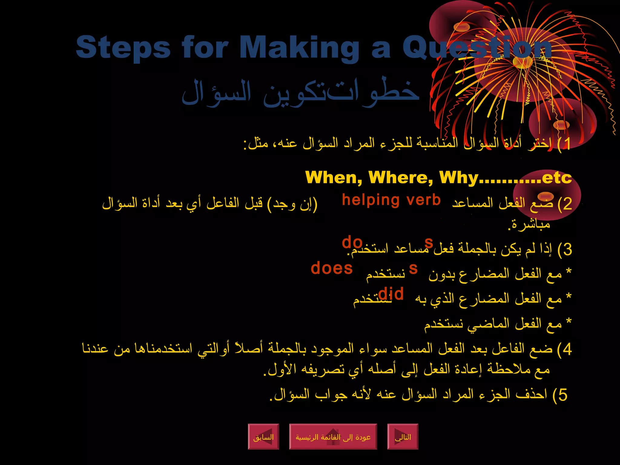 Steps for Making a Question
‫تاوطخطوات‬‫السؤال‬ ‫تكوين‬
1:‫مثل‬ ،‫عنه‬ ‫السؤال‬ ‫المراد‬ ‫للجزء‬ ‫المنائسبة‬ ‫السؤال‬ ‫أداة‬ ‫اتاوطختر‬ (
When, Where, Why………..etc
2‫المساعد‬ ‫الفعل‬ ‫ضع‬ (‫السؤال‬ ‫أداة‬ ‫بعد‬ ‫أي‬ ‫الفاعل‬ ‫قبل‬ (‫وجد‬ ‫(إن‬
.‫مباشرة‬
3:‫ائستخدم‬ ‫مساعد‬ ‫فعل‬ ‫بالجملة‬ ‫يكن‬ ‫لم‬ ‫إذا‬ (
‫نستخدم‬ ‫بدون‬ ‫المضارع‬ ‫الفعل‬ ‫مع‬ *
‫نستخدم‬ ‫به‬ ‫الذي‬ ‫المضارع‬ ‫الفعل‬ ‫مع‬ *
‫نستخدم‬ ‫الماضي‬ ‫الفعل‬ ‫مع‬ *
4‫عندنا‬ ‫من‬ ‫ائستخدمناها‬ ‫أوالتي‬ ‫ال‬ً ‫أ‬ ‫أص‬ ‫بالجملة‬ ‫الموجود‬ ‫ئسواء‬ ‫المساعد‬ ‫الفعل‬ ‫بعد‬ ‫الفاعل‬ ‫ضع‬ (
.‫الول‬ ‫تصريفه‬ ‫أي‬ ‫أصله‬ ‫إلى‬ ‫الفعل‬ ‫إعادة‬ ‫مالظحظة‬ ‫مع‬
5.‫السؤال‬ ‫جواب‬ ‫لنه‬ ‫عنه‬ ‫السؤال‬ ‫المراد‬ ‫الجزء‬ ‫اظحذف‬ (
helping verb
‫الرئيسية‬ ‫القائمة‬ ‫إلى‬ ‫عودة‬
‫الرئيسية‬ ‫القائمة‬ ‫إلى‬ ‫عودة‬
‫التالي‬
‫التالي‬
‫السابق‬
‫السابق‬
ssdodo
ssdoesdoes
diddid
‫الرئيسية‬ ‫القائمة‬ ‫إلى‬ ‫عودة‬
‫الرئيسية‬ ‫القائمة‬ ‫إلى‬ ‫عودة‬
 