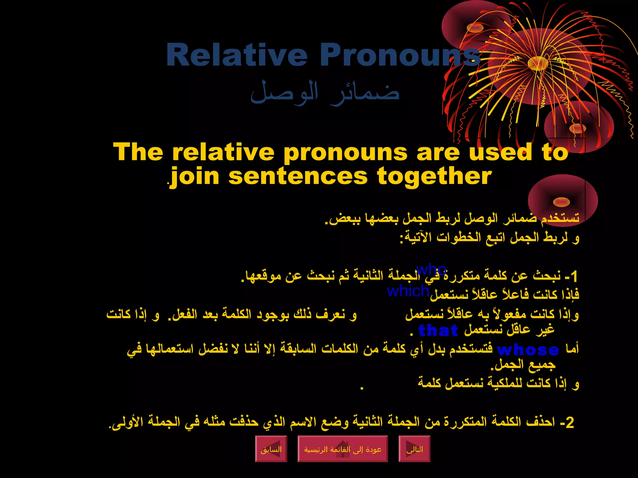 Relative Pronouns
‫الوصل‬ ‫ضمائر‬
The relative pronouns are used to
join sentences together.
.‫ببعض‬ ‫بعضها‬ ‫الجمل‬ ‫لربط‬ ‫الوصل‬ ‫ضمائر‬ ‫تستخدم‬
:‫التية‬ ‫الخطوات‬ ‫اتبع‬ ‫الجمل‬ ‫لربط‬ ‫و‬
1.‫موقعها‬ ‫عن‬ ‫نبحث‬ ‫ثم‬ ‫الثانية‬ ‫الجملة‬ ‫في‬ ‫متكررة‬ ‫كلمة‬ ‫عن‬ ‫نبحث‬ -
‫نستعمل‬ ‫ال‬ً ‫ن‬ ‫عاق‬ ‫ال‬ً ‫ن‬ ‫فاع‬ ‫كانت‬ ‫فإذا‬
‫كانت‬ ‫إذا‬ ‫و‬ .‫الفعل‬ ‫بعد‬ ‫الكلمة‬ ‫بوجود‬ ‫ذلك‬ ‫نعرف‬ ‫و‬ ‫نستعمل‬ ‫ال‬ً ‫ن‬ ‫عاق‬ ‫به‬ ‫ال‬ً ‫ن‬ ‫مفعو‬ ‫كانت‬ ‫وإذا‬
‫نستعمل‬ ‫عاقل‬ ‫غير‬that.
‫أما‬whose‫في‬ ‫استعمالها‬ ‫نفضل‬ ‫ال‬ ‫أننا‬ ‫إال‬ ‫السابقة‬ ‫الكلمات‬ ‫من‬ ‫كلمة‬ ‫أي‬ ‫بدل‬ ‫فتستخدم‬
.‫الجمل‬ ‫جميع‬
. ‫كلمة‬ ‫نستعمل‬ ‫للملكية‬ ‫كانت‬ ‫إذا‬ ‫و‬
2‫الولى‬ ‫الجملة‬ ‫في‬ ‫مثله‬ ‫حذفت‬ ‫الذي‬ ‫االسم‬ ‫وضع‬ ‫الثانية‬ ‫الجملة‬ ‫من‬ ‫المتكررة‬ ‫الكلمة‬ ‫احذف‬ -.
‫الرئيسية‬ ‫القائمة‬ ‫إلى‬ ‫عودة‬
‫الرئيسية‬ ‫القائمة‬ ‫إلى‬ ‫عودة‬
‫التالي‬
‫التالي‬
‫السابق‬
‫السابق‬
who
which
‫الرئيسية‬ ‫القائمة‬ ‫إلى‬ ‫عودة‬
‫الرئيسية‬ ‫القائمة‬ ‫إلى‬ ‫عودة‬
 