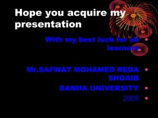 Hope you acquire my
presentation
•With my best luck for all
learners
•Mr.SAFWAT MOHAMED REDA
SHOAIB
•BANHA UNIVERSITY
•2005
 
