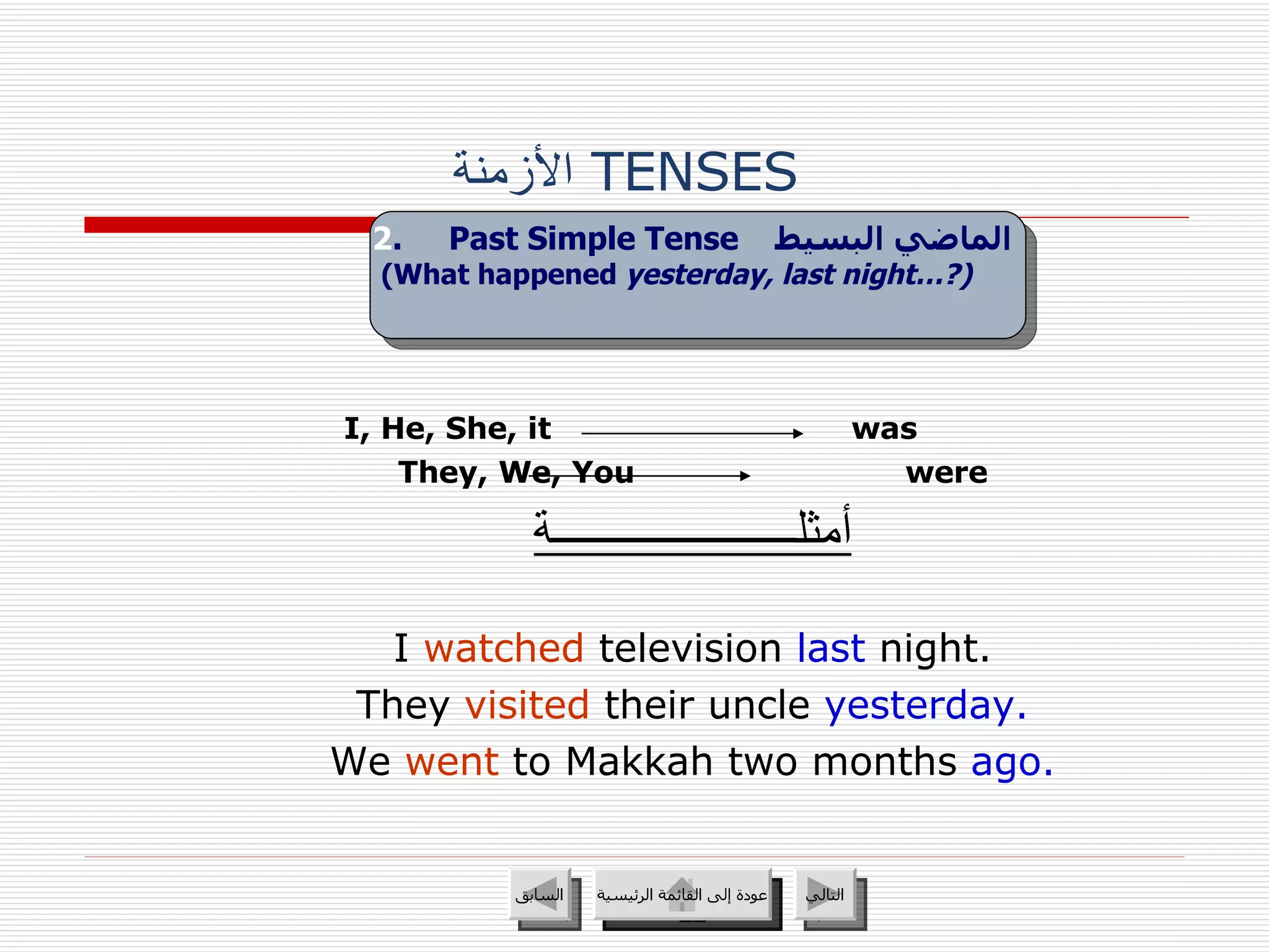 الأزمنة   TENSES  I, He, She, it   was   They, We, You were أمثلــــــــــــــــــــــة I  watched  television  last   night. They  visited  their uncle  yesterday. We  went  to Makkah two months  ago. 2 .  Past Simple Tense   الماضي البسيط   (What happened  yesterday, last night…?)   عودة إلى القائمة الرئيسية عودة إلى القائمة الرئيسية التالي السابق 