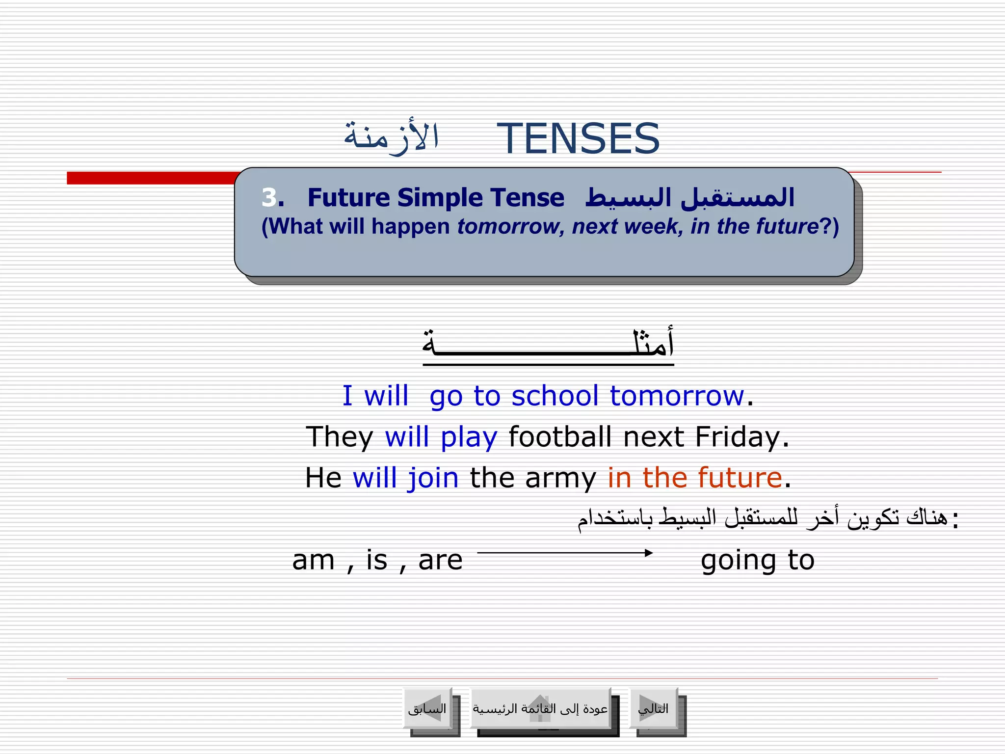الأزمنة   TENSES أمثلــــــــــــــــــــــة I will  go to school tomorrow . They  will play  football next Friday. He  will join  the army  in the future . هناك تكوين أخر للمستقبل البسيط باستخدام : am , is , are  going to 3 .  Future Simple Tense   المستقبل البسيط   (What will happen  tomorrow, next week, in the future ?) عودة إلى القائمة الرئيسية عودة إلى القائمة الرئيسية التالي السابق 