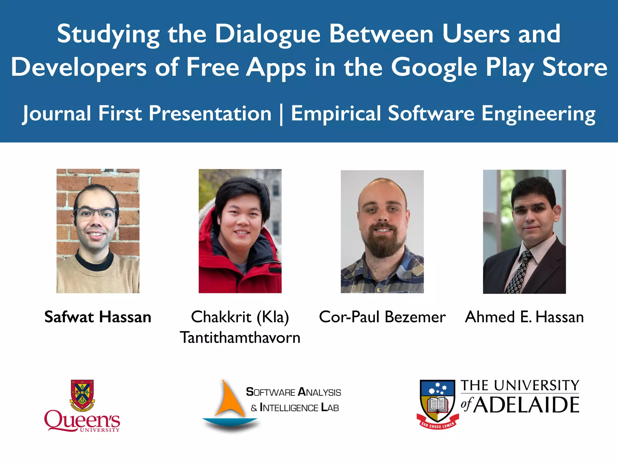 Studying the Dialogue Between Users and
Developers of Free Apps in the Google Play Store
Journal First Presentation | Empirical Software Engineering
Ahmed E. HassanSafwat Hassan Cor-Paul BezemerChakkrit (Kla)
Tantithamthavorn
 