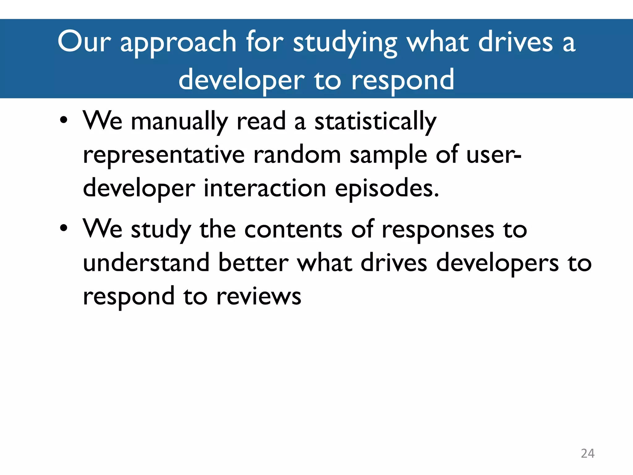 Our approach for studying what drives a
developer to respond
24
• We manually read a statistically
representative random sample of user-
developer interaction episodes.
• We study the contents of responses to
understand better what drives developers to
respond to reviews
 