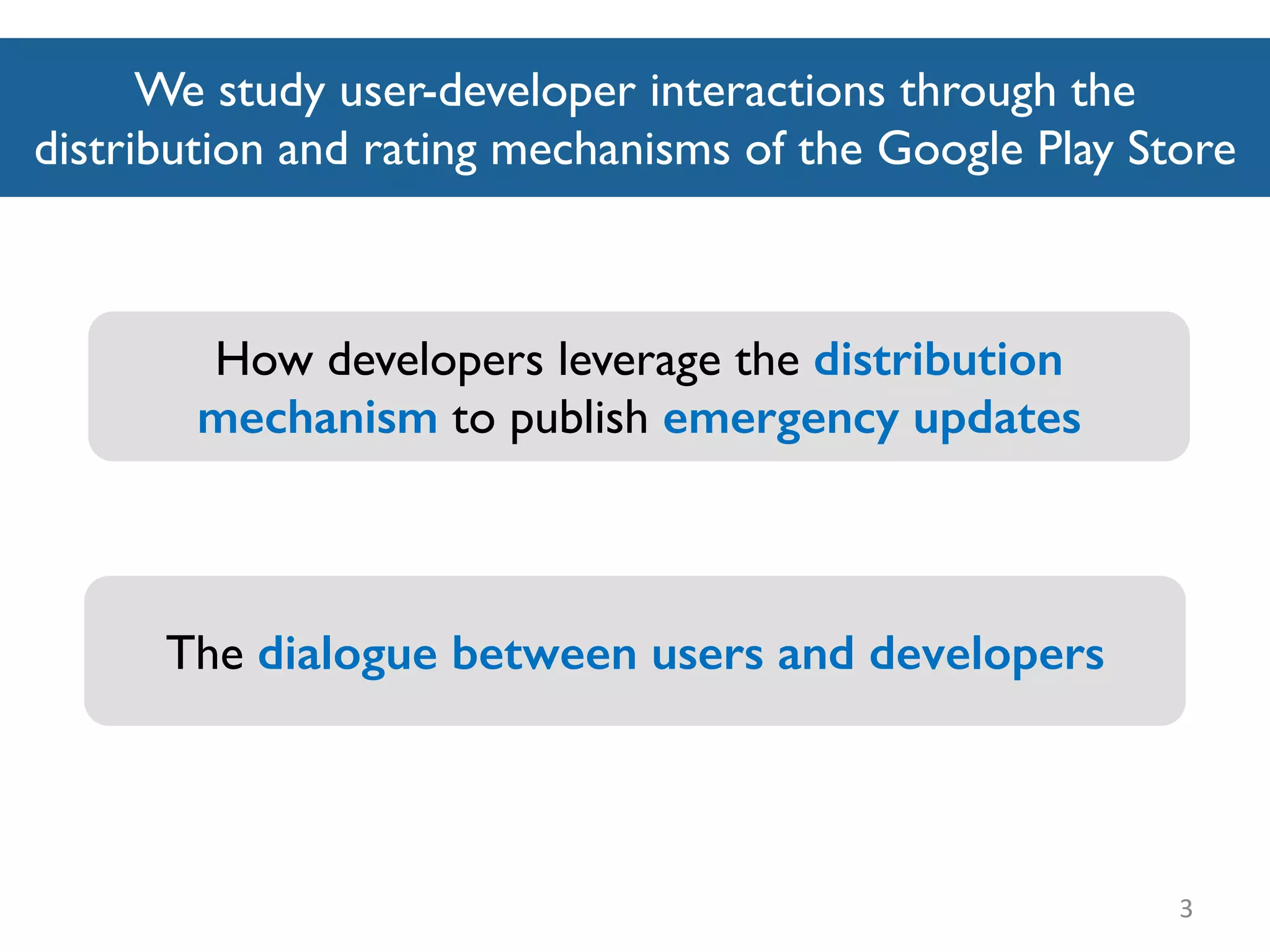 We study user-developer interactions through the
distribution and rating mechanisms of the Google Play Store
3
How developers leverage the distribution
mechanism to publish emergency updates
The dialogue between users and developers
 