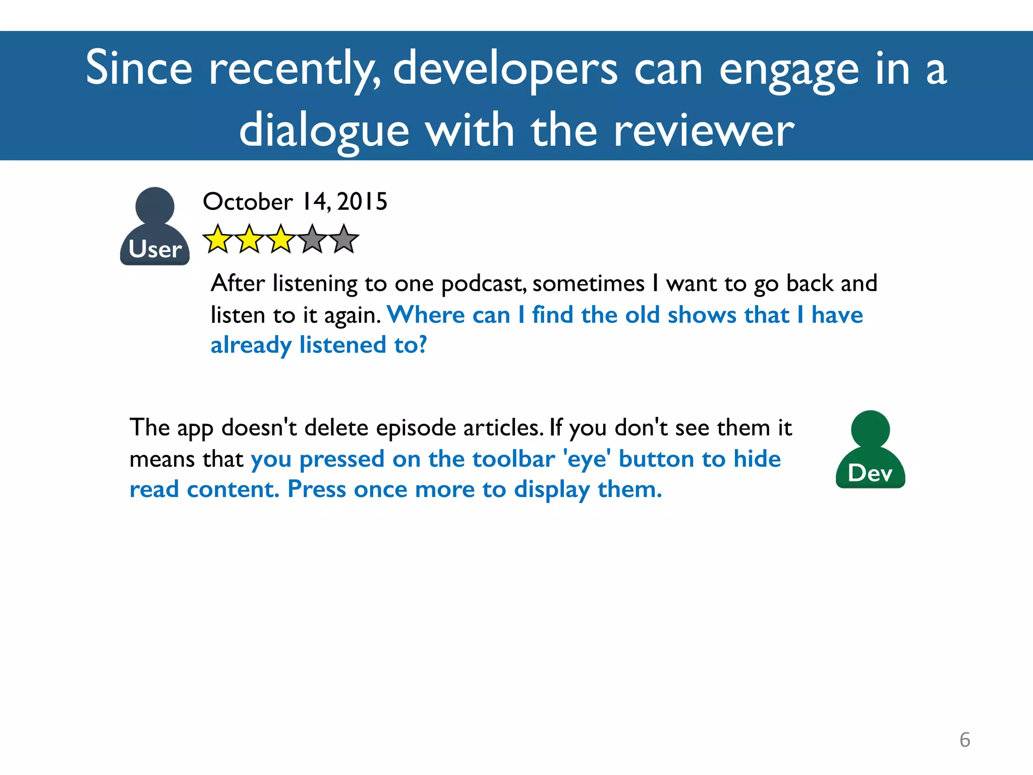 Since recently, developers can engage in a
dialogue with the reviewer
6
October 14, 2015
After listening to one podcast, sometimes I want to go back and
listen to it again. Where can I find the old shows that I have
already listened to?
User
The app doesn't delete episode articles. If you don't see them it
means that you pressed on the toolbar 'eye' button to hide
read content. Press once more to display them.
Dev
 